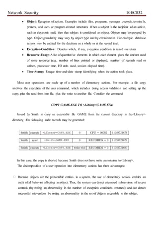 Network Security 10EC832
 Object: Receptors of actions. Examples include files, programs, messages ,records, terminals,
printers, and user- or program-created structures When a subject is the recipient of an action,
such as electronic mail, then that subject is considered an object. Objects may be grouped by
type. Object granularity may vary by object type and by environment. For example, database
actions may be audited for the database as a whole or at the record level.
 Exception-Condition: Denotes which, if any, exception condition is raised on return.
 Resource-Usage:A list of quantitative elements in which each element gives the amount used
of some resource (e.g., number of lines printed or displayed, number of records read or
written, processor time, I/O units used, session elapsed time).
 Time-Stamp: Unique time-and-date stamp identifying when the action took place.
Most user operations are made up of a number of elementary actions. For example, a file copy
involves the execution of the user command, which includes doing access validation and setting up the
copy, plus the read from one file, plus the write to another file. Consider the command
COPY GAME.EXE TO <Library>GAME.EXE
Issued by Smith to copy an executable file GAME from the current directory to the<Library>
directory .The following audit records may be generated:
In this case, the copy is aborted because Smith does not have write permission to<Library>.
The decomposition of a user operation into elementary actions has three advantages:
Because objects are the protectable entities in a system, the use of elementary actions enables an
audit of all behavior affecting an object. Thus, the system can detect attempted subversions of access
controls (by noting an abnormality in the number of exception conditions returned) and can detect
successful subversions by noting an abnormality in the set of objects accessible to the subject.
 