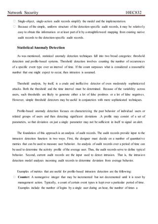 Network Security 10EC832
Single-object, single-action audit records simplify the model and the implementation.
Because of the simple, uniform structure of the detection-specific audit records, it may be relatively
easy to obtain this information or at least part of it by a straightforward mapping from existing native
audit records to the detection-specific audit records.
StatisticalAnomaly Detection
As was mentioned, statistical anomaly detection techniques fall into two broad categories: threshold
detection and profile-based systems. Threshold detection involves counting the number of occurrences
of a specific event type over an interval of time. If the count surpasses what is considered a reasonable
number that one might expect to occur, then intrusion is assumed.
Threshold analysis, by itself, is a crude and ineffective detector of even moderately sophisticated
attacks. Both the threshold and the time interval must be determined. Because of the variability across
users, such thresholds are likely to generate either a lot of false positives or a lot of false negatives.
However, simple threshold detectors may be useful in conjunction with more sophisticated techniques.
Profile-based anomaly detection focuses on characterizing the past behavior of individual users or
related groups of users and then detecting significant deviations .A profile may consist of a set of
parameters, so that deviation on just a single parameter may not be sufficient in itself to signal an alert.
The foundation of this approach is an analysis of audit records. The audit records provide input to the
intrusion detection function in two ways. First, the designer must decide on a number of quantitative
metrics that can be used to measure user behavior. An analysis of audit records over a period of time can
be used to determine the activity profile of the average user. Thus, the audit records serve to define typical
behavior. Second, current audit records are the input used to detect intrusion. That is, the intrusion
detection model analyzes incoming audit records to determine deviation from average behavior.
Examples of metrics that are useful for profile-based intrusion detection are the following:
Counter: A nonnegative integer that may be incremented but not decremented until it is reset by
management action. Typically, a count of certain event types is kept over a particular period of time.
Examples include the number of logins by a single user during an hour, the number of times a
 