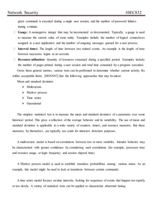 Network Security 10EC832
given command is executed during a single user session, and the number of password failures
during a minute.
Gauge: A nonnegative integer that may be incremented or decremented. Typically, a gauge is used
to measure the current value of some entity. Examples include the number of logical connections
assigned to a user application and the number of outgoing messages queued for a user process.
Interval timer: The length of time between two related events. An example is the length of time
between successive logins to an account.
Resource utilization: Quantity of resources consumed during a specified period. Examples include
the number of pages printed during a user session and total time consumed by a program execution.
Given these general metrics, various tests can be performed to determine whether current activity fits
within acceptable limits. [DENN87] lists the following approaches that may be taken:
Mean and standard deviation
 Multivariate
 Markov process
 Time series
 Operational
The simplest statistical test is to measure the mean and standard deviation of a parameter over some
historical period. This gives a reflection of the average behavior and its variability. The use of mean and
standard deviation is applicable to a wide variety of counters ,timers, and resource measures. But these
measures, by themselves ,are typically too crude for intrusion detection purposes.
A multivariate model is based on correlations between two or more variables. Intruder behavior may
be characterized with greater confidence by considering such correlations (for example, processor time
and resource usage, or login frequency and session elapsed time).
A Markov process model is used to establish transition probabilities among various states. As an
example, this model might be used to look at transitions between certain commands.
A time series model focuses on time intervals, looking for sequences of events that happen too rapidly
or too slowly. A variety of statistical tests can be applied to characterize abnormal timing.
 