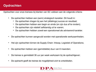 Opdrachten Opdrachten voor onze trainees bij klanten van SC voldoen aan de volgende criteria:  De opdrachten hebben een (semi) strategisch karakter. Dit houdt in: De opdrachten dragen bij aan het (afdelings) succes en resultaat; De opdrachten hebben een begin en einde (en zijn dus af te ronden); De opdrachten zijn relatief zelfstandig uit te voeren; De opdrachten hebben zowel een operationeel als adviserend karakter. De opdrachten kunnen aangevuld worden met operationele werkzaamheden;  Het zijn opdrachten binnen de Supply Chain: Inkoop, Logistiek of Operations; De opdrachten hebben een (gemiddelde) duur van 6 maanden; De trainee is gemiddeld 36 uur per week werkzaam bij de opdrachtgever; De opdracht geeft de trainee de mogelijkheid zich te ontwikkelen. 