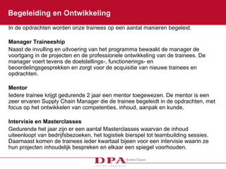 Begeleiding en Ontwikkeling In de opdrachten worden onze trainees op een aantal manieren begeleid.  Manager Traineeship  Naast de invulling en uitvoering van het programma bewaakt de manager de voortgang in de projecten en de professionele ontwikkeling van de trainees. De manager voert tevens de doelstellings-, functionerings- en beoordelingsgesprekken en zorgt voor de acquisitie van nieuwe trainees en opdrachten.  Mentor  Iedere trainee krijgt gedurende 2 jaar een mentor toegewezen. De mentor is een zeer ervaren Supply Chain Manager die de trainee begeleidt in de opdrachten, met focus op het ontwikkelen van competenties, inhoud, aanpak en kunde. Intervisie en Masterclasses Gedurende het jaar zijn er een aantal Masterclasses waarvan de inhoud uiteenloopt van bedrijfsbezoeken, het logistiek bierspel tot teambuilding sessies. Daarnaast komen de trainees ieder kwartaal bijeen voor een intervisie waarin ze hun projecten inhoudelijk bespreken en elkaar een spiegel voorhouden. 