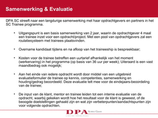 Samenwerking & Evaluatie DPA SC streeft naar een langdurige samenwerking met haar opdrachtgevers en partners in het SC Trainee programma.  Uitgangspunt is een basis samenwerking van 2 jaar, waarin de opdrachtgever 4 maal een trainee inzet voor een opdracht/project. Met een pool van opdrachtgevers zal een roulatiesysteem met trainees plaatsvinden. Overname kandidaat tijdens en na afloop van het traineeship is bespreekbaar; Kosten voor de trainee betreffen een uurtarief afhankelijk van het moment (werkervaring) in het programma (op basis van 36 uur per week); Uiteraard is een vast maandbedrag ook mogelijk; Aan het einde van iedere opdracht wordt door middel van een uitgebreid evaluatieformulier de trainee op kennis, competenties, samenwerking en houding/gedrag beoordeeld. Deze evaluatie telt mee voor de eindejaars-beoordeling van de trainee; De input van de klant, mentor en trainee leiden tot een interne evaluatie van de opdracht, waarbij gekeken wordt hoe het resultaat voor de klant is geweest, of de beoogde doelstellingen gehaald zijn en wat zijn verbeterpunten/aandachtspunten zijn voor volgende opdrachten. 