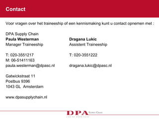 Contact Voor vragen over het traineeship of een kennismaking kunt u contact opnemen met : DPA Supply Chain Paula Westerman Dragana Lukic Manager Traineeship Assistent Traineeship T: 020-3551217 T: 020-3551222 M: 06-51411163 [email_address] [email_address] Gatwickstraat 11  Postbus 9396 1043 GL  Amsterdam www.dpasupplychain.nl 