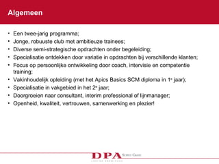 Algemeen Een twee-jarig programma; Jonge, robuuste club met ambitieuze trainees; Diverse semi-strategische opdrachten onder begeleiding;  Specialisatie ontdekken door variatie in opdrachten bij verschillende klanten; Focus op persoonlijke ontwikkeling door coach, intervisie en competentie training; Vakinhoudelijk opleiding (met het Apics Basics SCM diploma in 1 e  jaar); Specialisatie in vakgebied in het 2 e  jaar; Doorgroeien naar consultant, interim professional of lijnmanager; Openheid, kwaliteit, vertrouwen, samenwerking en plezier! 