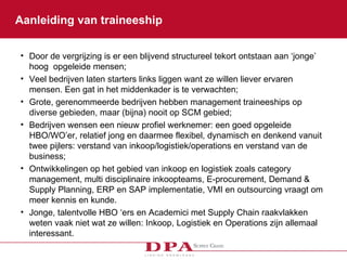 Aanleiding van traineeship  Door de vergrijzing is er een blijvend structureel tekort ontstaan aan ‘jonge’ hoog  opgeleide mensen; Veel bedrijven laten starters links liggen want ze willen liever ervaren mensen. Een gat in het middenkader is te verwachten; Grote, gerenommeerde bedrijven hebben management traineeships op diverse gebieden, maar (bijna) nooit op SCM gebied;  Bedrijven wensen een nieuw profiel werknemer: een goed opgeleide HBO/WO’er, relatief jong en daarmee flexibel, dynamisch en denkend vanuit twee pijlers: verstand van inkoop/logistiek/operations en verstand van de business; Ontwikkelingen op het gebied van inkoop en logistiek zoals category management, multi disciplinaire inkoopteams, E-procurement, Demand & Supply Planning, ERP en SAP implementatie, VMI en outsourcing vraagt om meer kennis en kunde.  Jonge, talentvolle HBO ‘ers en Academici met Supply Chain raakvlakken weten vaak niet wat ze willen: Inkoop, Logistiek en Operations zijn allemaal interessant. 