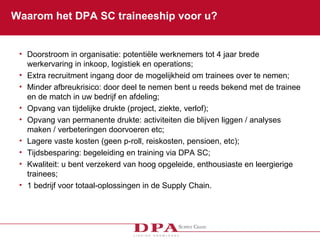 Waarom het DPA SC traineeship voor u? Doorstroom in organisatie: potentiële werknemers tot 4 jaar brede werkervaring in inkoop, logistiek en operations; Extra recruitment ingang door de m ogelijkheid om trainees over te nemen;  Minder afbreukrisico: door deel te nemen bent u reeds bekend met de trainee en de match in uw bedrijf en afdeling; Opvang van tijdelijke drukte (project, ziekte, verlof);  Opvang van permanente drukte: activiteiten die blijven liggen / analyses maken / verbeteringen doorvoeren etc; Lagere vaste kosten (geen p-roll, reiskosten, pensioen, etc); Tijdsbesparing: begeleiding en training via DPA SC;  Kwaliteit: u bent verzekerd van hoog opgeleide, enthousiaste en leergierige trainees;   1 bedrijf voor totaal-oplossingen in de Supply Chain.  