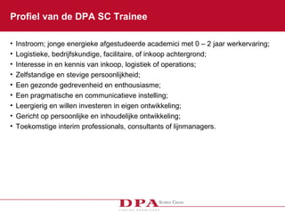 Profiel van de DPA SC Trainee Instroom; jonge energieke afgestudeerde academici met 0 – 2 jaar werkervaring; Logistieke, bedrijfskundige, facilitaire, of inkoop achtergrond; Interesse in en kennis van inkoop, logistiek of operations; Zelfstandige en stevige persoonlijkheid; Een gezonde gedrevenheid en enthousiasme; Een pragmatische en communicatieve instelling; Leergierig en willen investeren in eigen ontwikkeling; Gericht op persoonlijke en inhoudelijke ontwikkeling; Toekomstige interim professionals, consultants of lijnmanagers. 