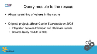 Query module to the rescue
• Allows searching of values in the cache
• Original project: JBoss Cache Searchable in 2008
• Integration between Infinispan and Hibernate Search
• Became Query module in 2009
 