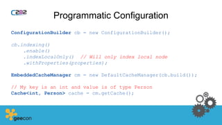Programmatic Configuration
ConfigurationBuilder cb = new ConfigurationBuilder();
cb.indexing()
.enable()
.indexLocalOnly() // Will only index local node
.withProperties(properties);
EmbeddedCacheManager cm = new DefaultCacheManager(cb.build());
// My key is an int and value is of type Person
Cache<int, Person> cache = cm.getCache();
 