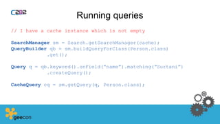 Running queries
// I have a cache instance which is not empty
SearchManager sm = Search.getSearchManager(cache);
QueryBuilder qb = sm.buildQueryForClass(Person.class)
.get();
Query q = qb.keyword().onField(“name”).matching(“Surtani”)
.createQuery();
CacheQuery cq = sm.getQuery(q, Person.class);
 