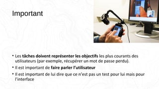 Important
• Les tâches doivent représenter les objectifs les plus courants des
utilisateurs (par exemple, récupérer un mot de passe perdu).
• Il est important de faire parler l’utilisateur
• Il est important de lui dire que ce n’est pas un test pour lui mais pour
l’interface
 