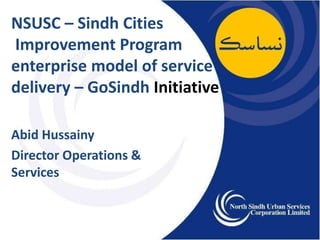 NSUSC – Sindh Cities
Improvement Program
enterprise model of service
delivery – GoSindh Initiative
Abid Hussainy
Director Operations &
Services
 