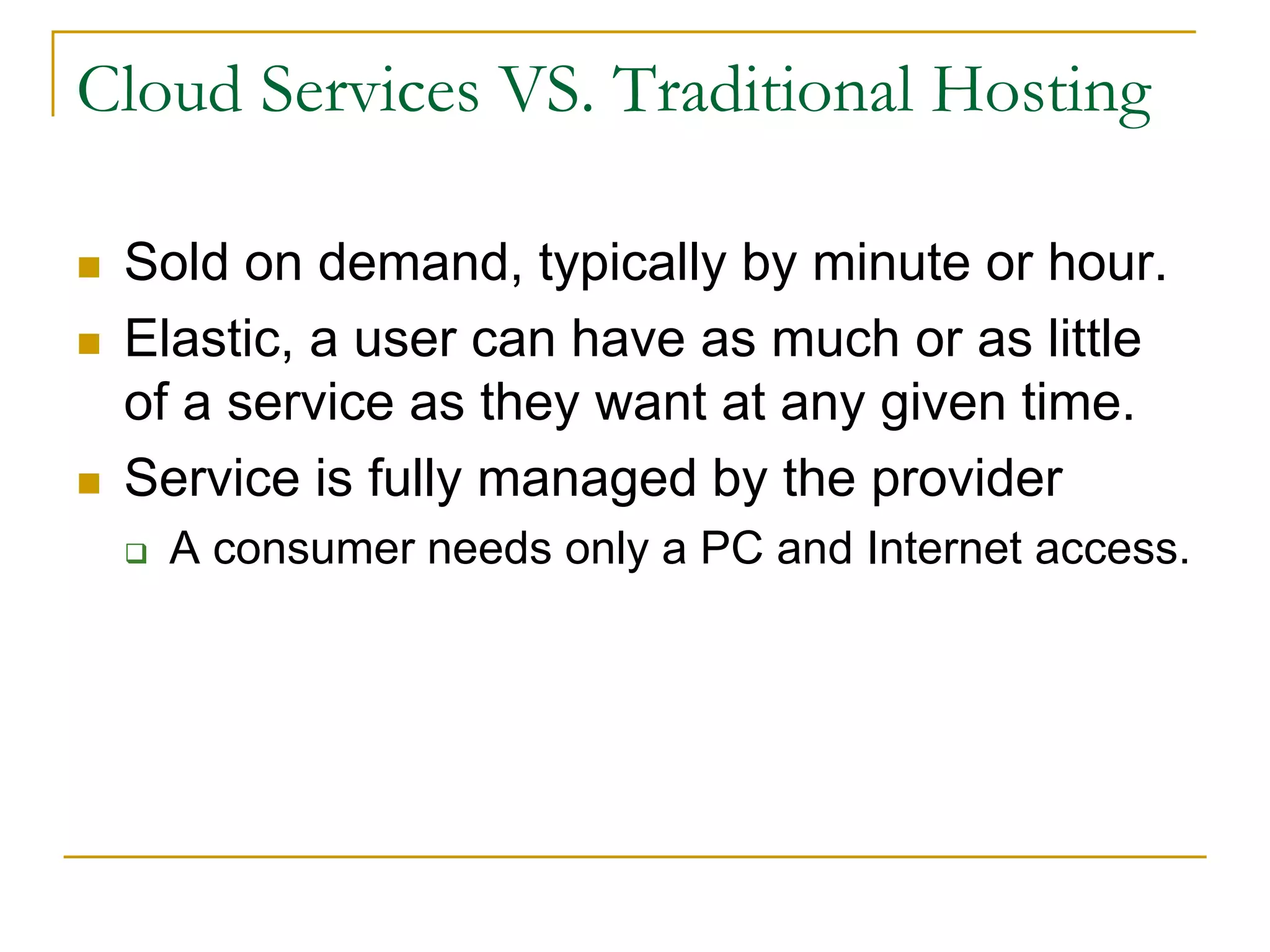 Cloud Services VS. Traditional Hosting
 Sold on demand, typically by minute or hour.
 Elastic, a user can have as much or as little
of a service as they want at any given time.
 Service is fully managed by the provider
 A consumer needs only a PC and Internet access.
 