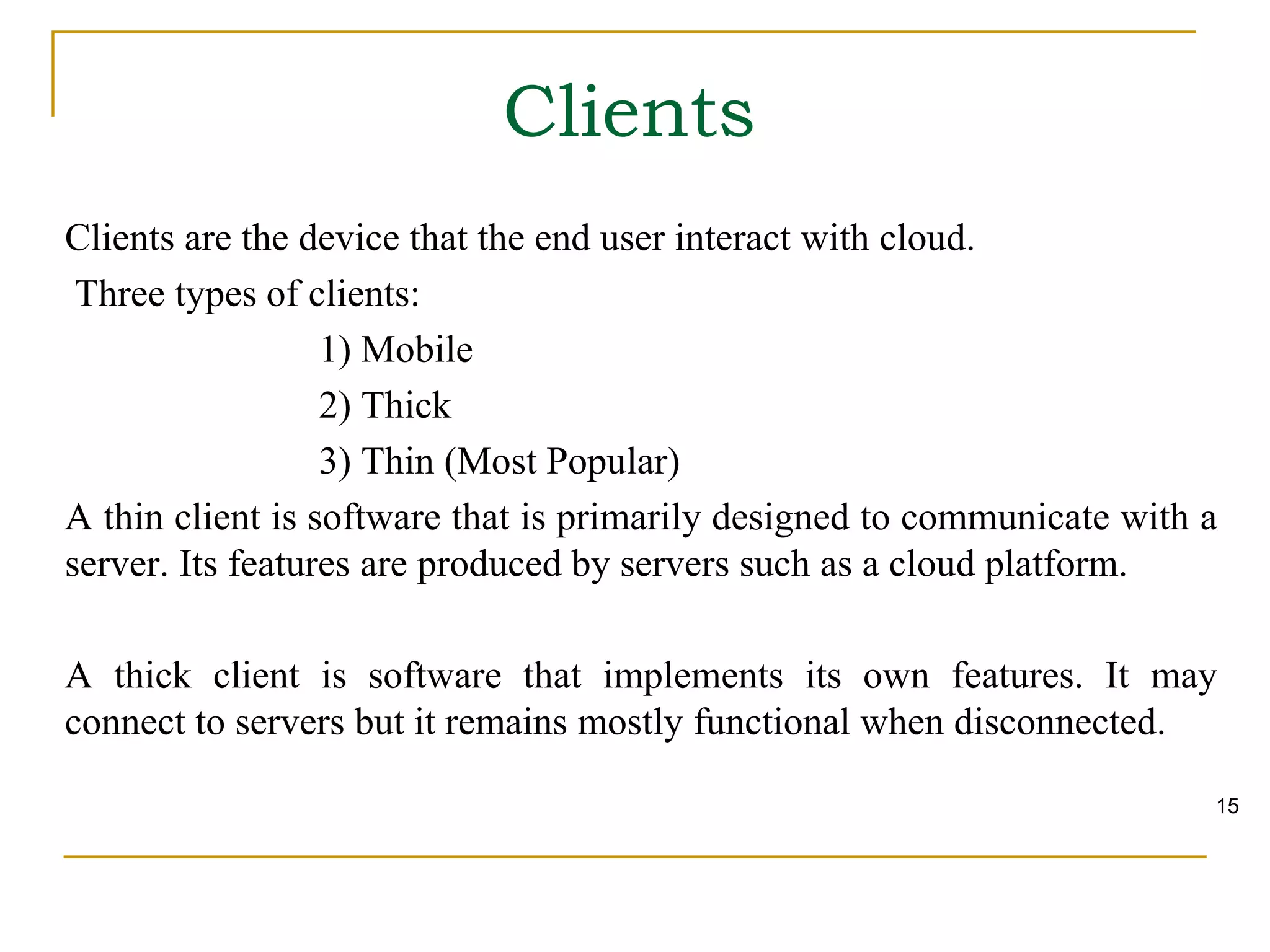Clients are the device that the end user interact with cloud.
Three types of clients:
1) Mobile
2) Thick
3) Thin (Most Popular)
A thin client is software that is primarily designed to communicate with a
server. Its features are produced by servers such as a cloud platform.
A thick client is software that implements its own features. It may
connect to servers but it remains mostly functional when disconnected.
Clients
15
 