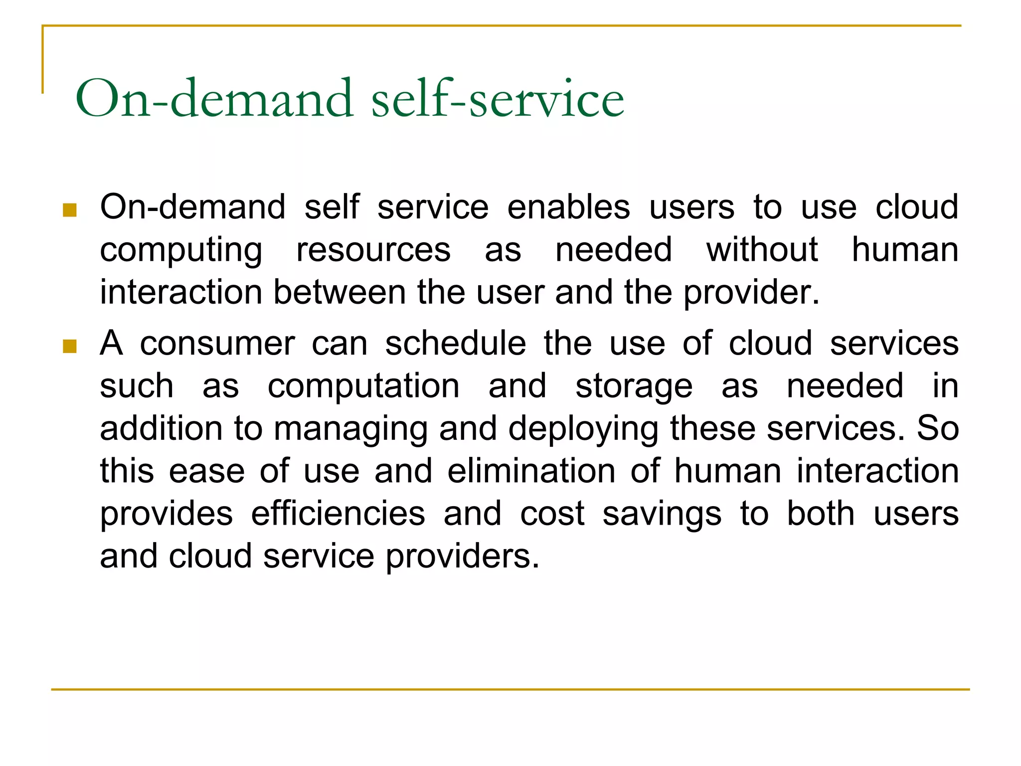 On-demand self-service
 On-demand self service enables users to use cloud
computing resources as needed without human
interaction between the user and the provider.
 A consumer can schedule the use of cloud services
such as computation and storage as needed in
addition to managing and deploying these services. So
this ease of use and elimination of human interaction
provides efficiencies and cost savings to both users
and cloud service providers.
 