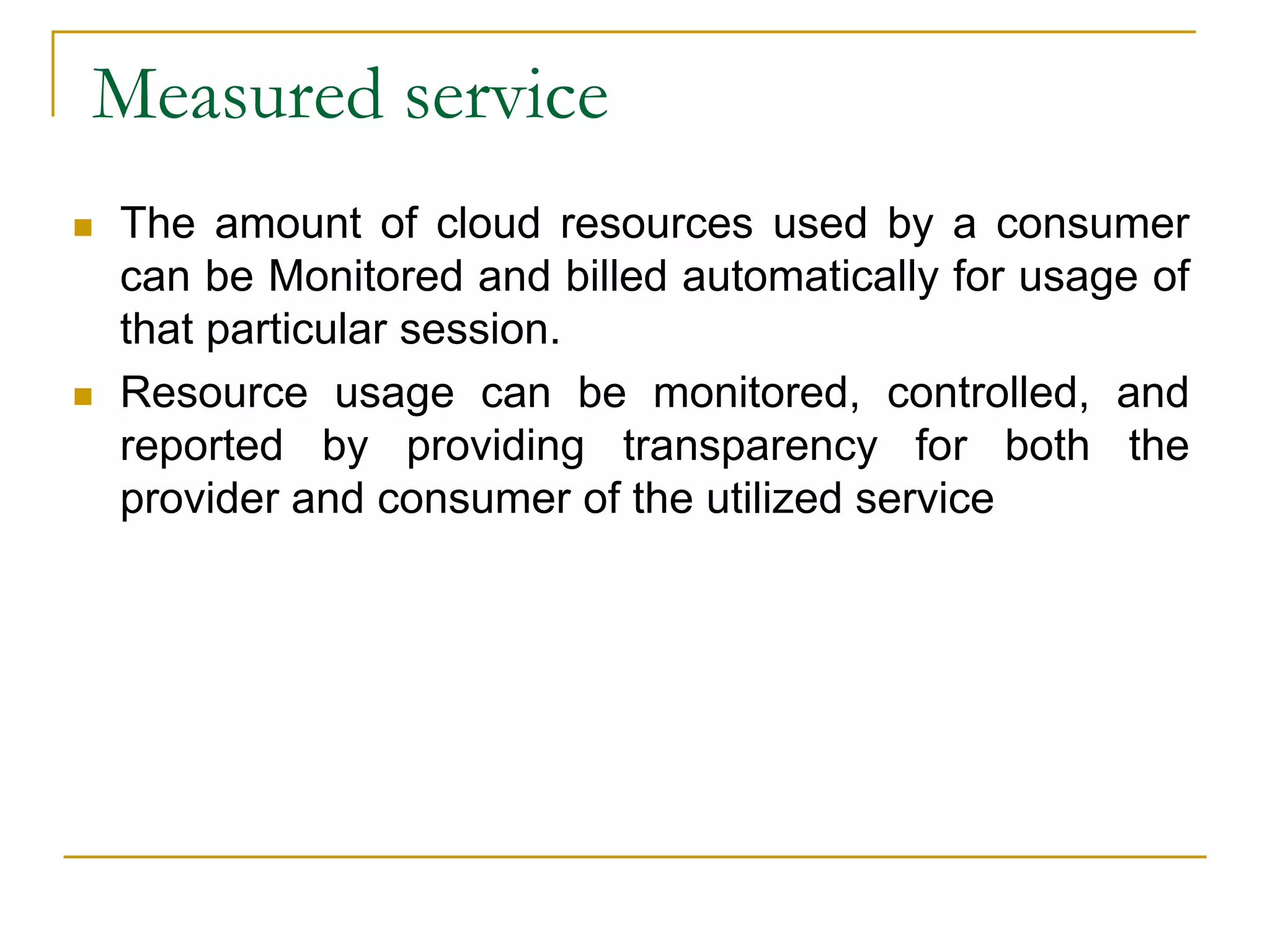 Measured service
 The amount of cloud resources used by a consumer
can be Monitored and billed automatically for usage of
that particular session.
 Resource usage can be monitored, controlled, and
reported by providing transparency for both the
provider and consumer of the utilized service
 