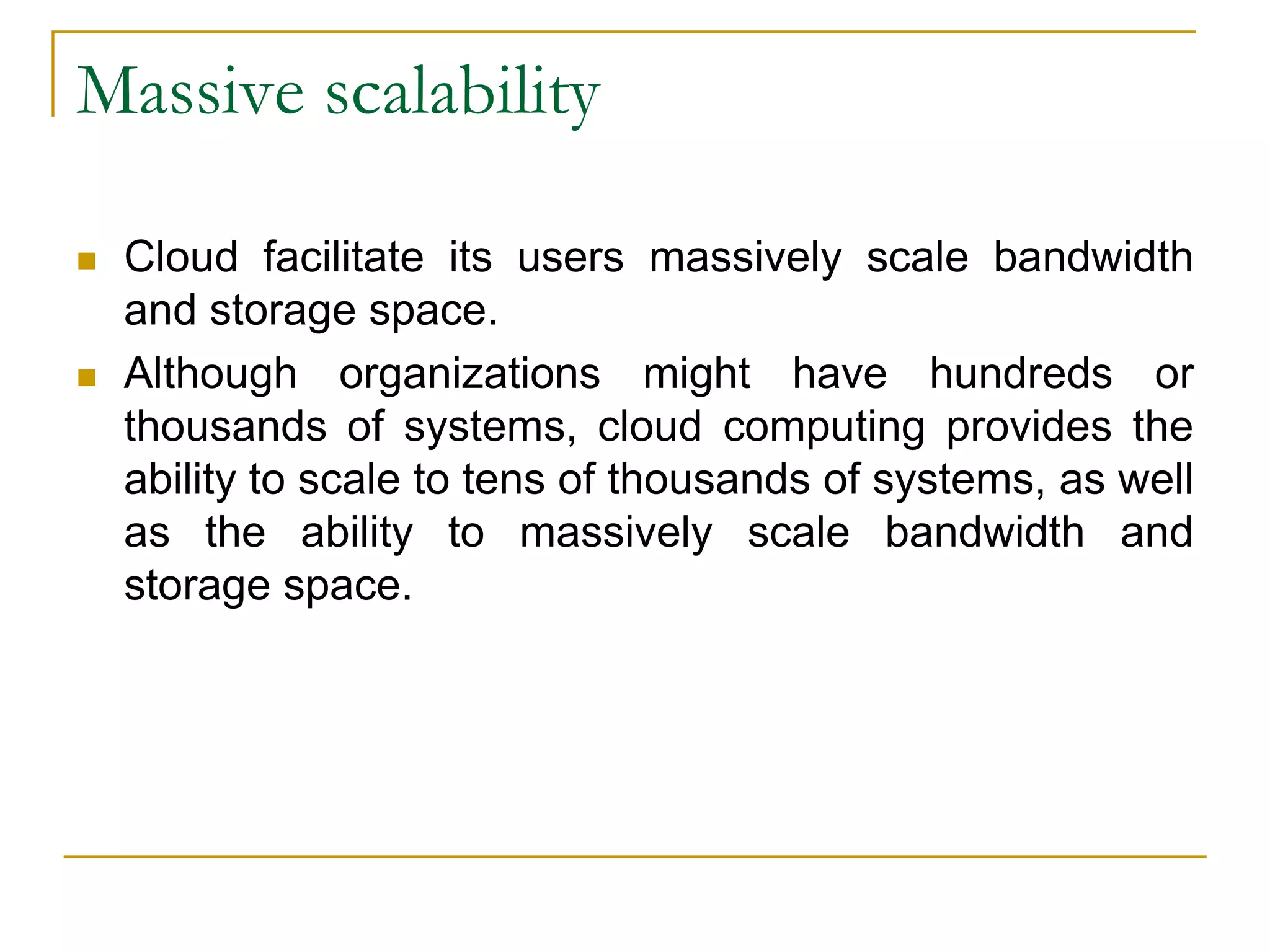 Massive scalability
 Cloud facilitate its users massively scale bandwidth
and storage space.
 Although organizations might have hundreds or
thousands of systems, cloud computing provides the
ability to scale to tens of thousands of systems, as well
as the ability to massively scale bandwidth and
storage space.
 