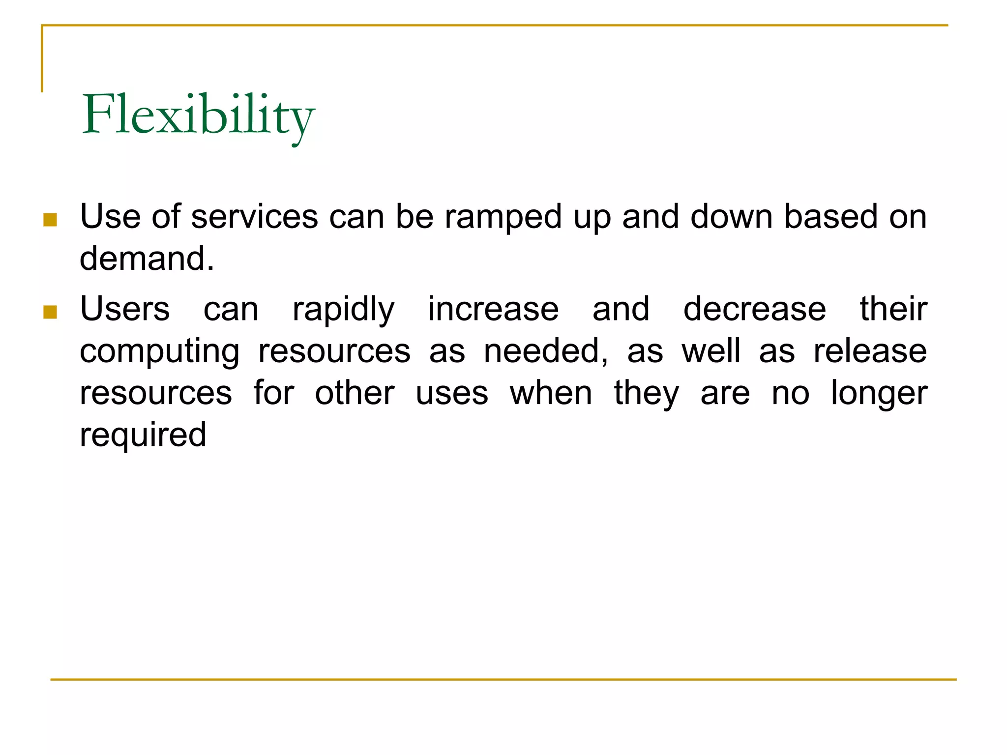 Flexibility
 Use of services can be ramped up and down based on
demand.
 Users can rapidly increase and decrease their
computing resources as needed, as well as release
resources for other uses when they are no longer
required
 