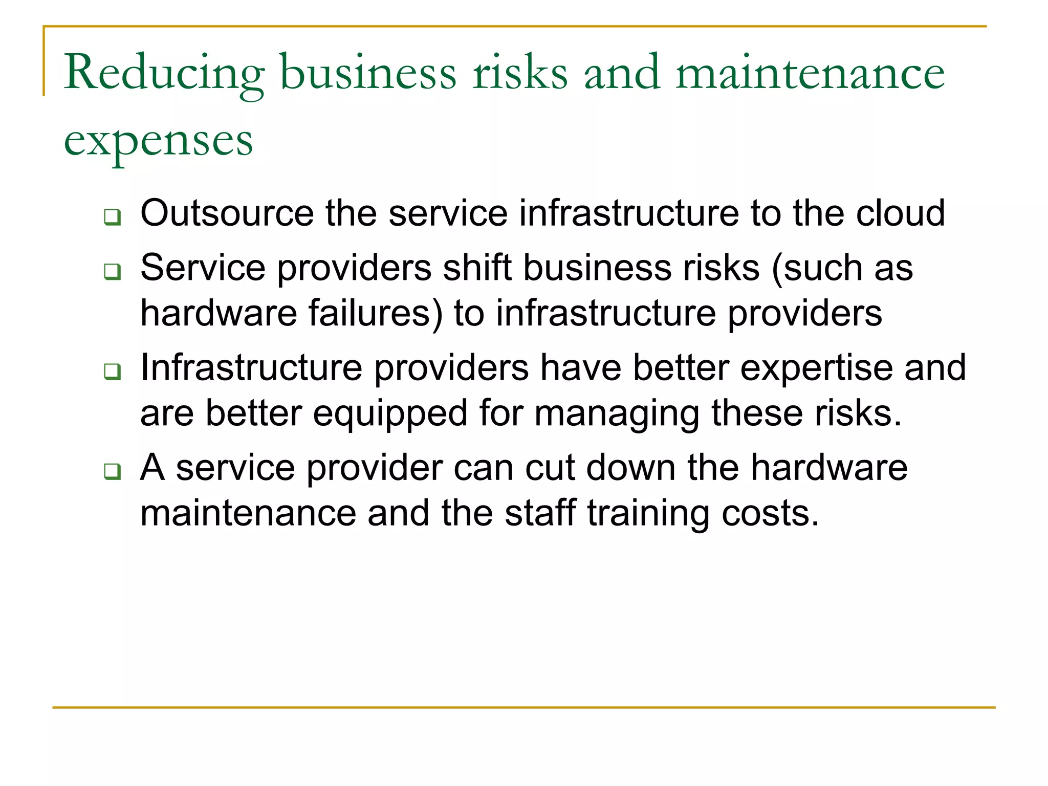 Reducing business risks and maintenance
expenses
 Outsource the service infrastructure to the cloud
 Service providers shift business risks (such as
hardware failures) to infrastructure providers
 Infrastructure providers have better expertise and
are better equipped for managing these risks.
 A service provider can cut down the hardware
maintenance and the staff training costs.
 