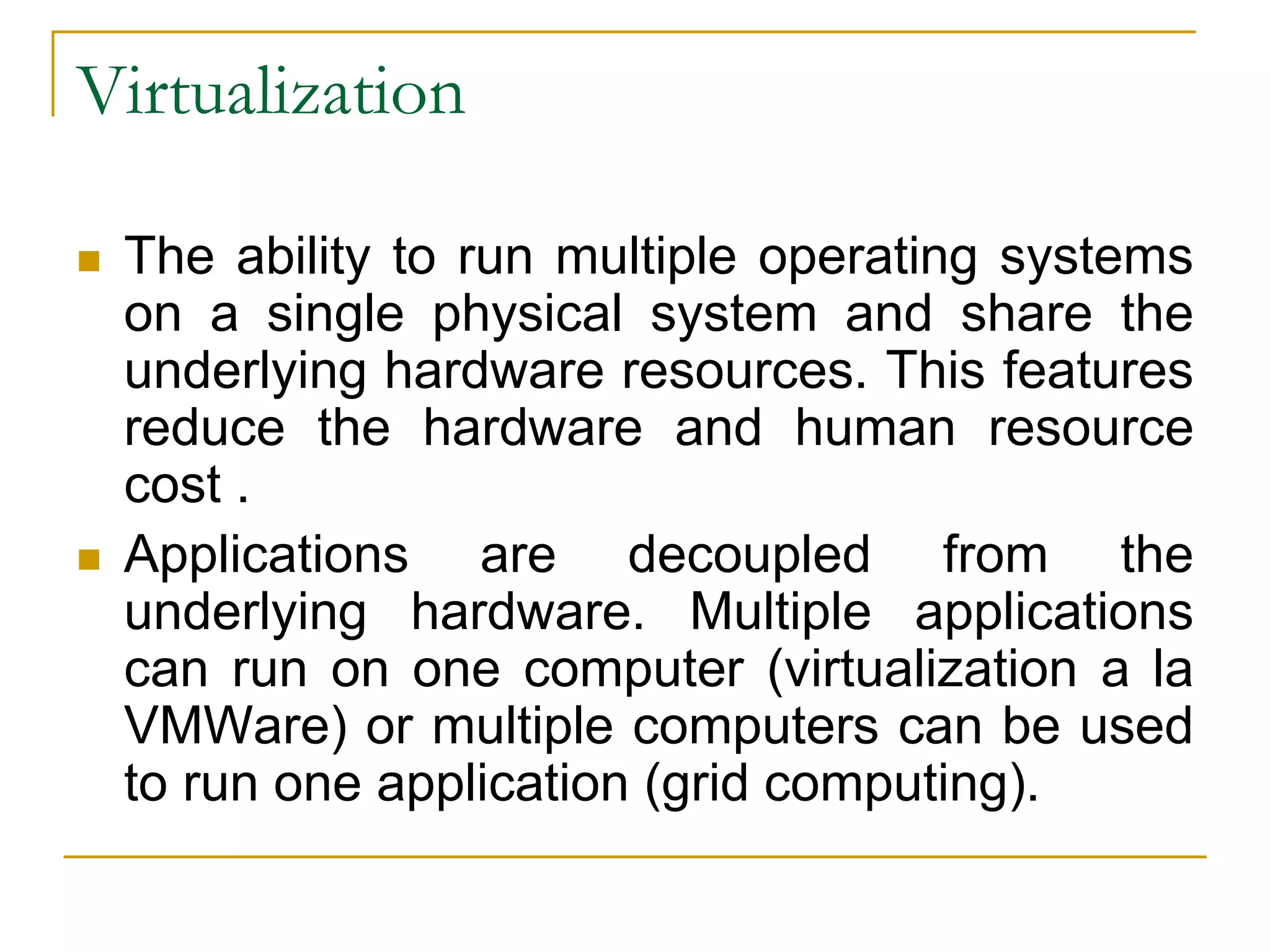 Virtualization
 The ability to run multiple operating systems
on a single physical system and share the
underlying hardware resources. This features
reduce the hardware and human resource
cost .
 Applications are decoupled from the
underlying hardware. Multiple applications
can run on one computer (virtualization a la
VMWare) or multiple computers can be used
to run one application (grid computing).
 