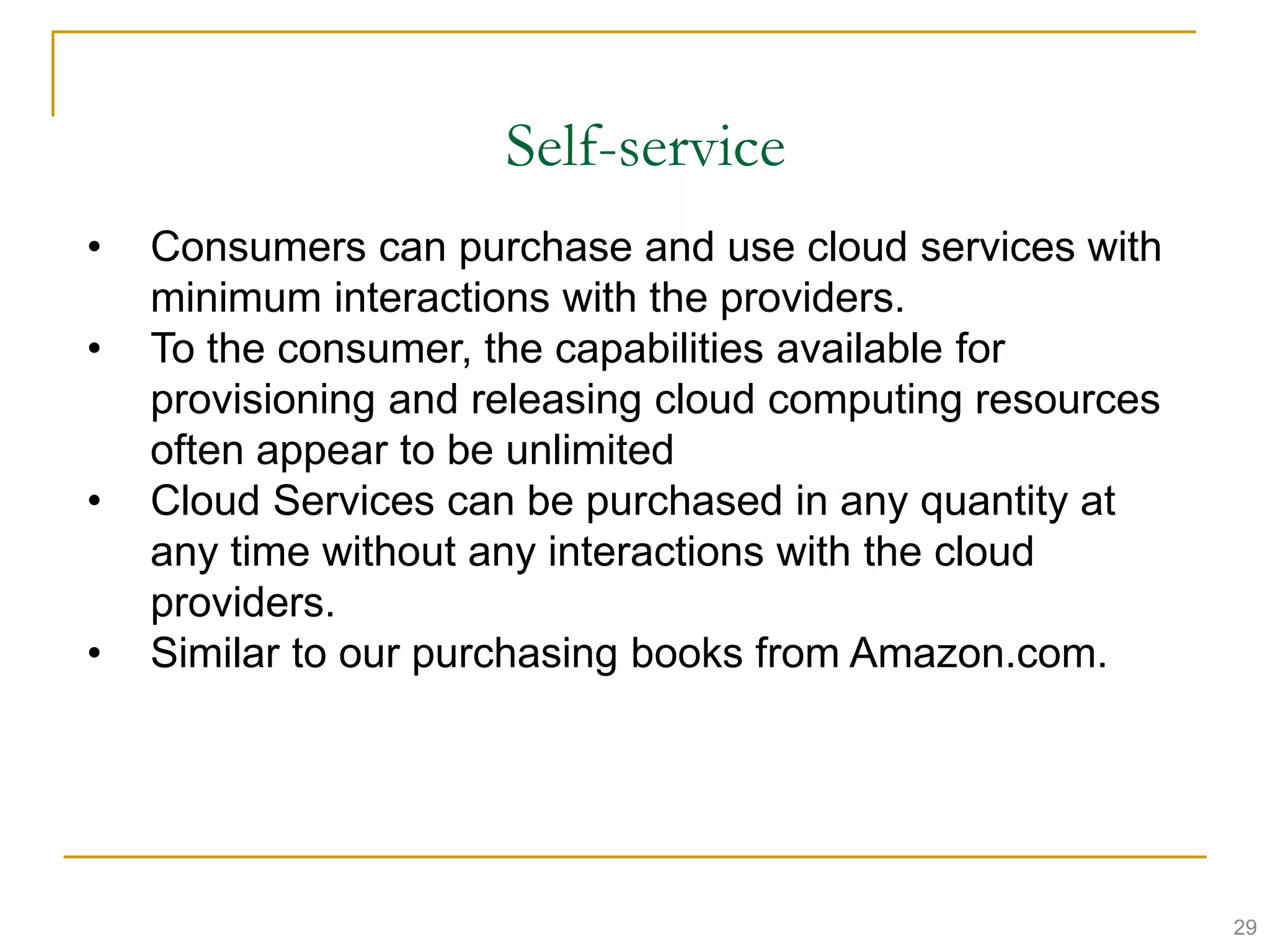 Self-service
• Consumers can purchase and use cloud services with
minimum interactions with the providers.
• To the consumer, the capabilities available for
provisioning and releasing cloud computing resources
often appear to be unlimited
• Cloud Services can be purchased in any quantity at
any time without any interactions with the cloud
providers.
• Similar to our purchasing books from Amazon.com.
29
 