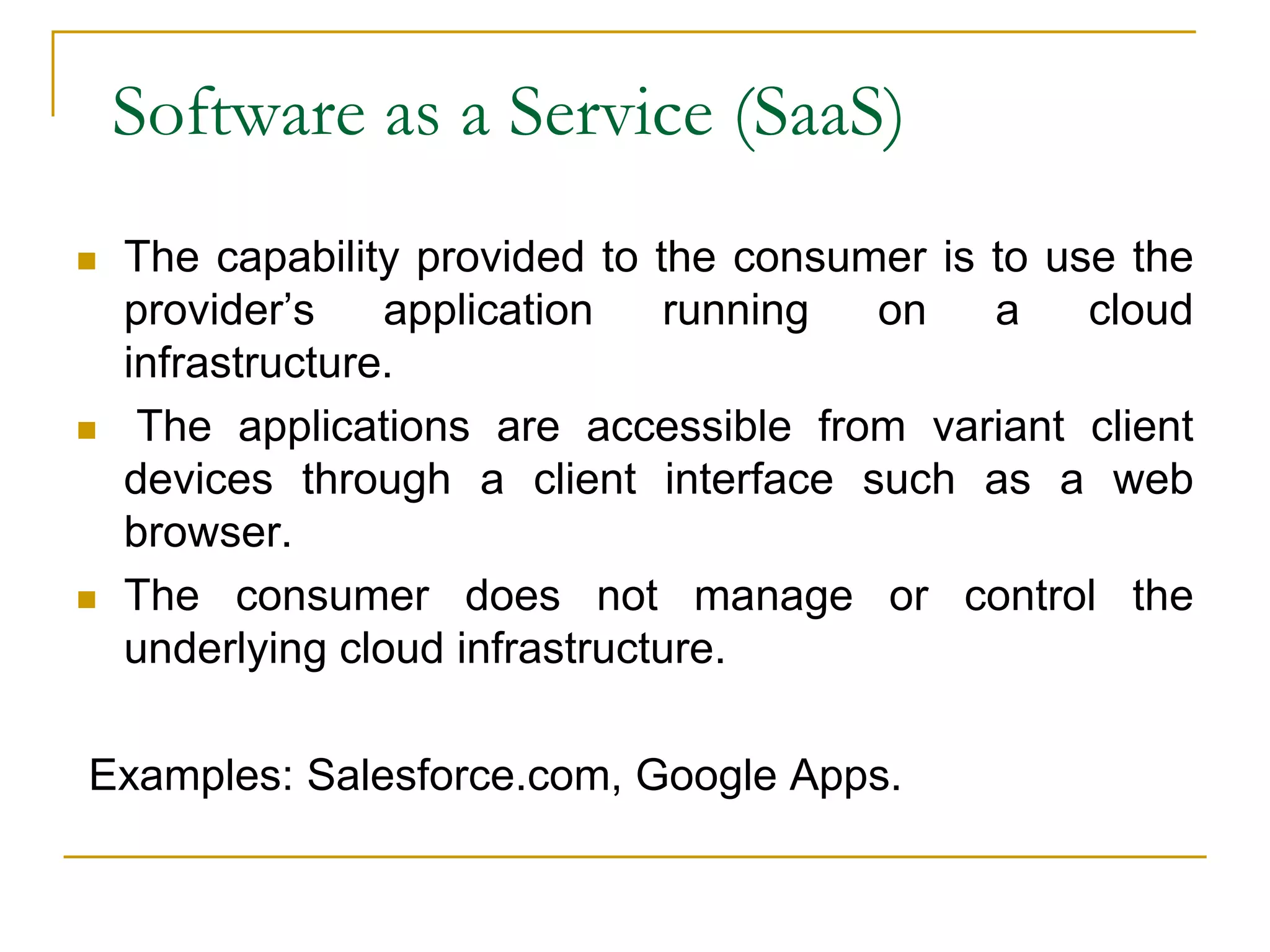 Software as a Service (SaaS)
 The capability provided to the consumer is to use the
provider’s application running on a cloud
infrastructure.
 The applications are accessible from variant client
devices through a client interface such as a web
browser.
 The consumer does not manage or control the
underlying cloud infrastructure.
Examples: Salesforce.com, Google Apps.
 