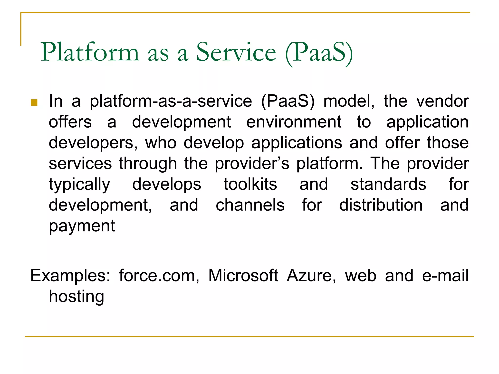 Platform as a Service (PaaS)
 In a platform-as-a-service (PaaS) model, the vendor
offers a development environment to application
developers, who develop applications and offer those
services through the provider’s platform. The provider
typically develops toolkits and standards for
development, and channels for distribution and
payment
Examples: force.com, Microsoft Azure, web and e-mail
hosting
 