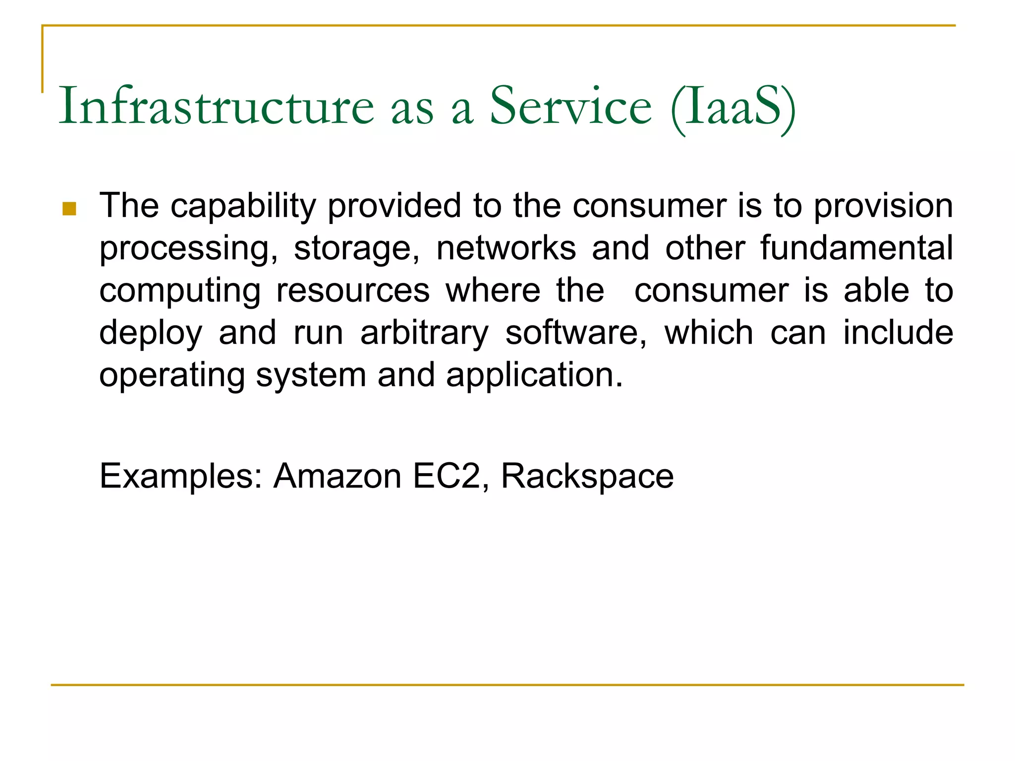 Infrastructure as a Service (IaaS)
 The capability provided to the consumer is to provision
processing, storage, networks and other fundamental
computing resources where the consumer is able to
deploy and run arbitrary software, which can include
operating system and application.
Examples: Amazon EC2, Rackspace
 