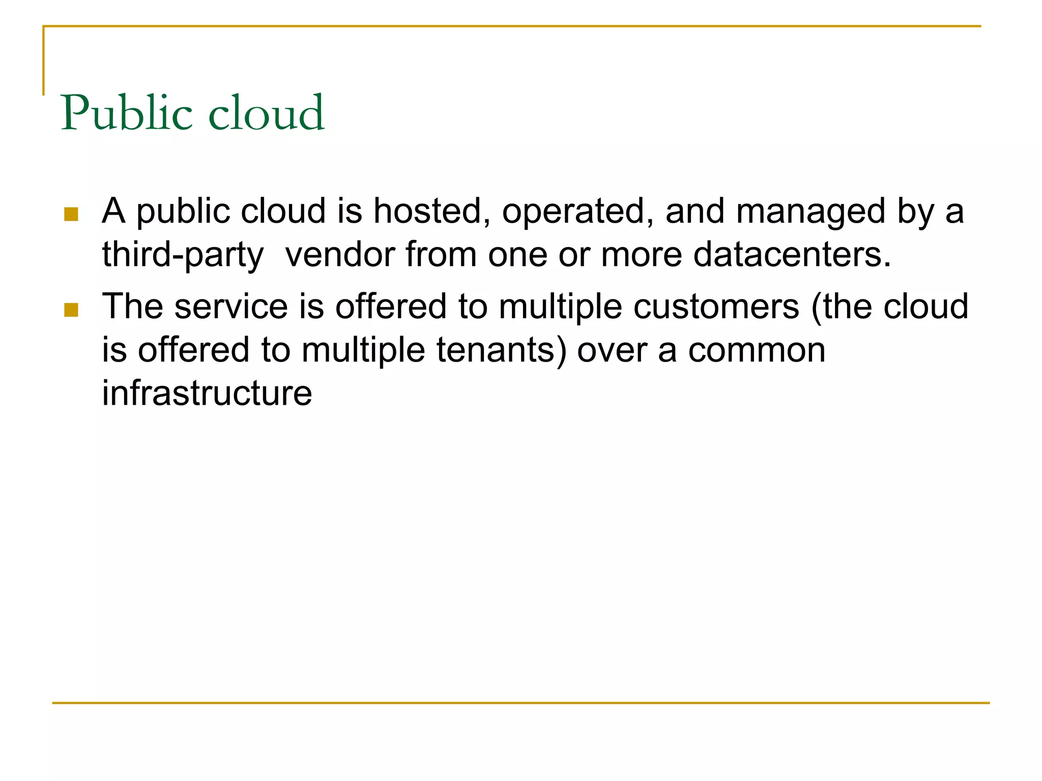 Public cloud
 A public cloud is hosted, operated, and managed by a
third-party vendor from one or more datacenters.
 The service is offered to multiple customers (the cloud
is offered to multiple tenants) over a common
infrastructure
 