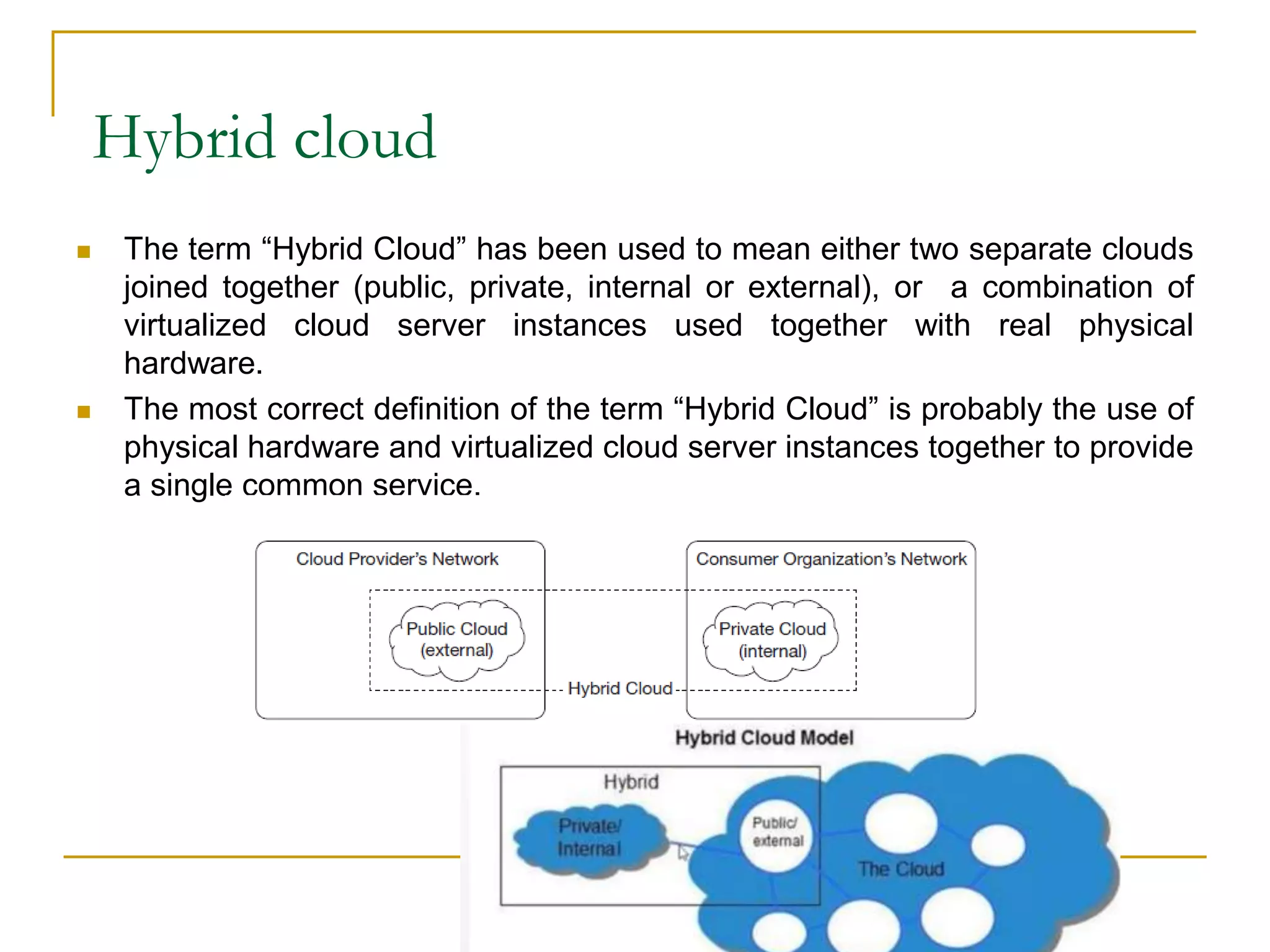 Hybrid cloud
 The term “Hybrid Cloud” has been used to mean either two separate clouds
joined together (public, private, internal or external), or a combination of
virtualized cloud server instances used together with real physical
hardware.
 The most correct definition of the term “Hybrid Cloud” is probably the use of
physical hardware and virtualized cloud server instances together to provide
a single common service.
 