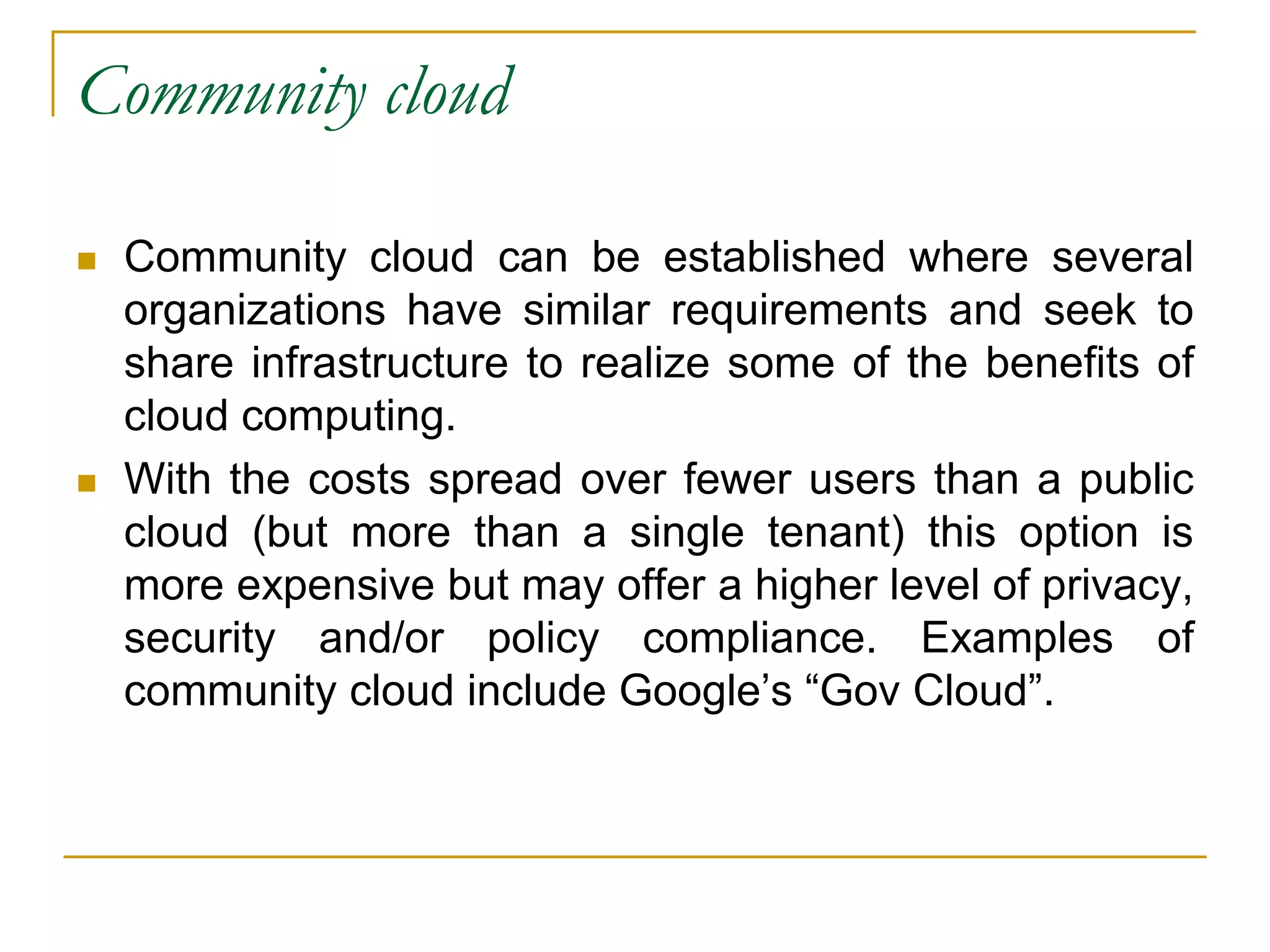 Community cloud
 Community cloud can be established where several
organizations have similar requirements and seek to
share infrastructure to realize some of the benefits of
cloud computing.
 With the costs spread over fewer users than a public
cloud (but more than a single tenant) this option is
more expensive but may offer a higher level of privacy,
security and/or policy compliance. Examples of
community cloud include Google’s “Gov Cloud”.
 