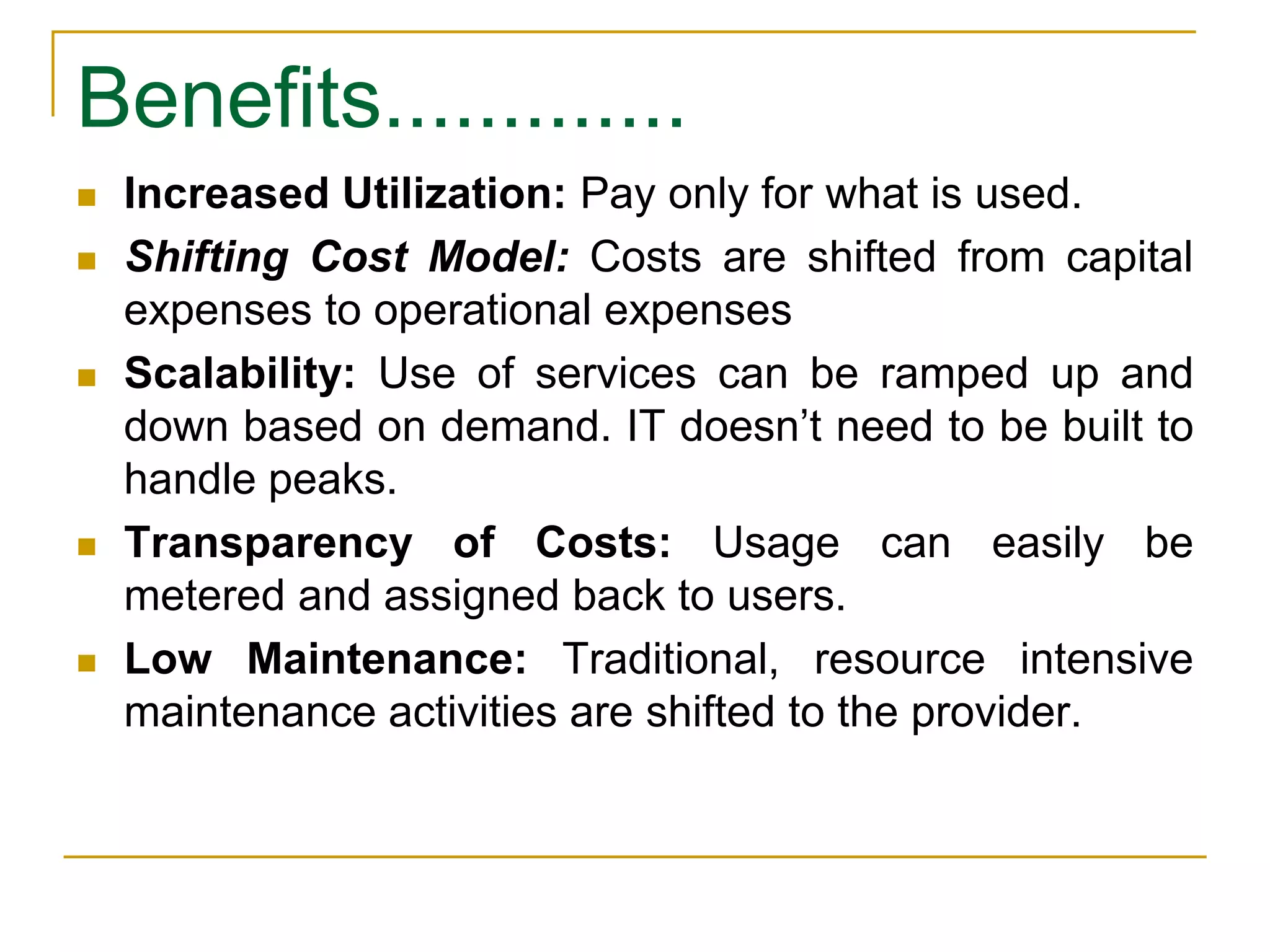Benefits.............
 Increased Utilization: Pay only for what is used.
 Shifting Cost Model: Costs are shifted from capital
expenses to operational expenses
 Scalability: Use of services can be ramped up and
down based on demand. IT doesn’t need to be built to
handle peaks.
 Transparency of Costs: Usage can easily be
metered and assigned back to users.
 Low Maintenance: Traditional, resource intensive
maintenance activities are shifted to the provider.
 