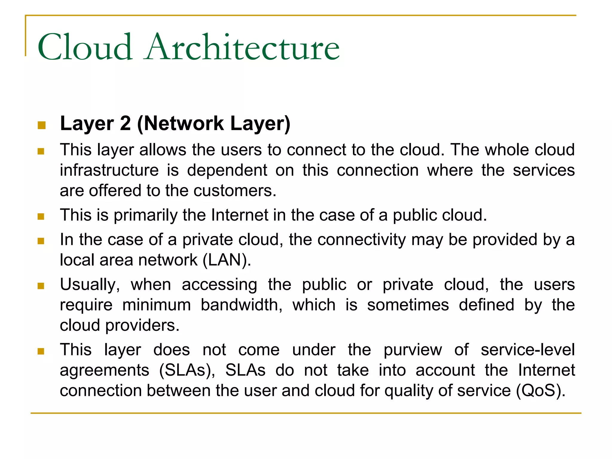 Cloud Architecture
 Layer 2 (Network Layer)
 This layer allows the users to connect to the cloud. The whole cloud
infrastructure is dependent on this connection where the services
are offered to the customers.
 This is primarily the Internet in the case of a public cloud.
 In the case of a private cloud, the connectivity may be provided by a
local area network (LAN).
 Usually, when accessing the public or private cloud, the users
require minimum bandwidth, which is sometimes defined by the
cloud providers.
 This layer does not come under the purview of service-level
agreements (SLAs), SLAs do not take into account the Internet
connection between the user and cloud for quality of service (QoS).
 