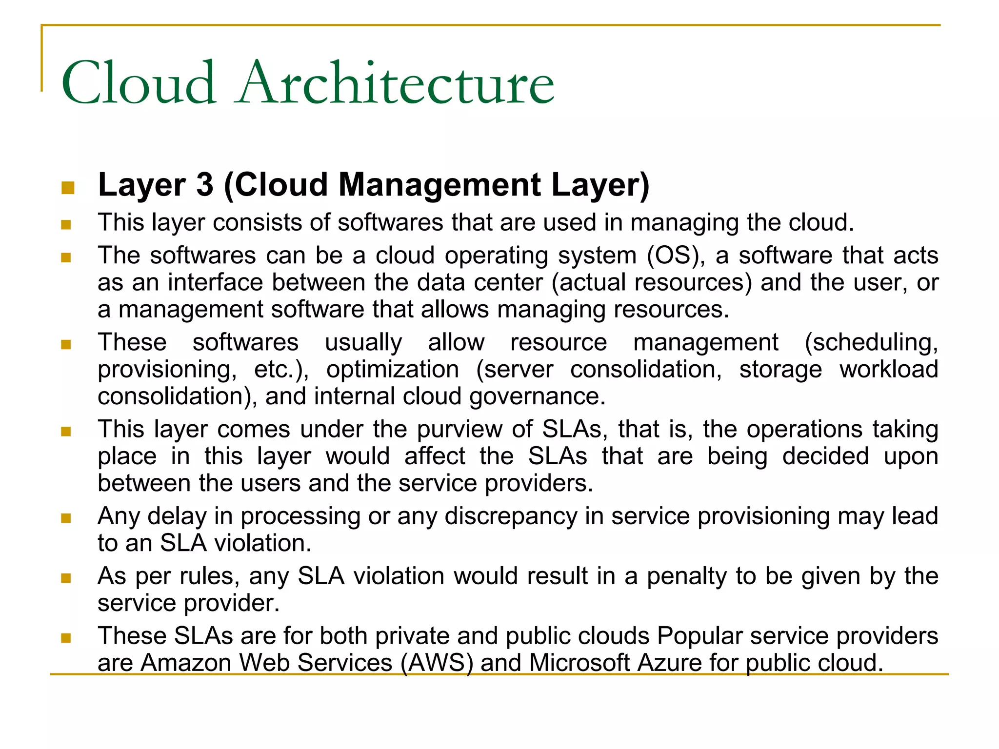Cloud Architecture
 Layer 3 (Cloud Management Layer)
 This layer consists of softwares that are used in managing the cloud.
 The softwares can be a cloud operating system (OS), a software that acts
as an interface between the data center (actual resources) and the user, or
a management software that allows managing resources.
 These softwares usually allow resource management (scheduling,
provisioning, etc.), optimization (server consolidation, storage workload
consolidation), and internal cloud governance.
 This layer comes under the purview of SLAs, that is, the operations taking
place in this layer would affect the SLAs that are being decided upon
between the users and the service providers.
 Any delay in processing or any discrepancy in service provisioning may lead
to an SLA violation.
 As per rules, any SLA violation would result in a penalty to be given by the
service provider.
 These SLAs are for both private and public clouds Popular service providers
are Amazon Web Services (AWS) and Microsoft Azure for public cloud.
 