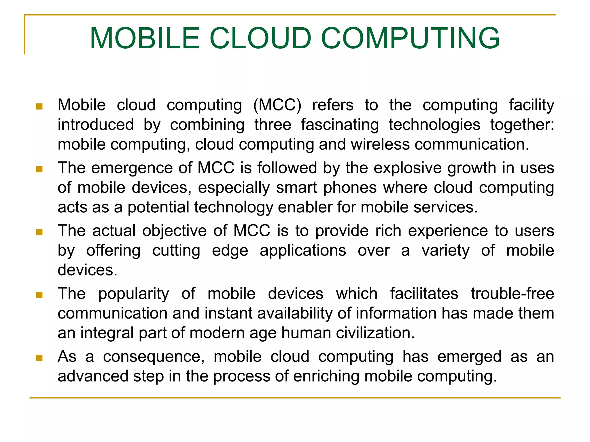 MOBILE CLOUD COMPUTING
 Mobile cloud computing (MCC) refers to the computing facility
introduced by combining three fascinating technologies together:
mobile computing, cloud computing and wireless communication.
 The emergence of MCC is followed by the explosive growth in uses
of mobile devices, especially smart phones where cloud computing
acts as a potential technology enabler for mobile services.
 The actual objective of MCC is to provide rich experience to users
by offering cutting edge applications over a variety of mobile
devices.
 The popularity of mobile devices which facilitates trouble-free
communication and instant availability of information has made them
an integral part of modern age human civilization.
 As a consequence, mobile cloud computing has emerged as an
advanced step in the process of enriching mobile computing.
 
