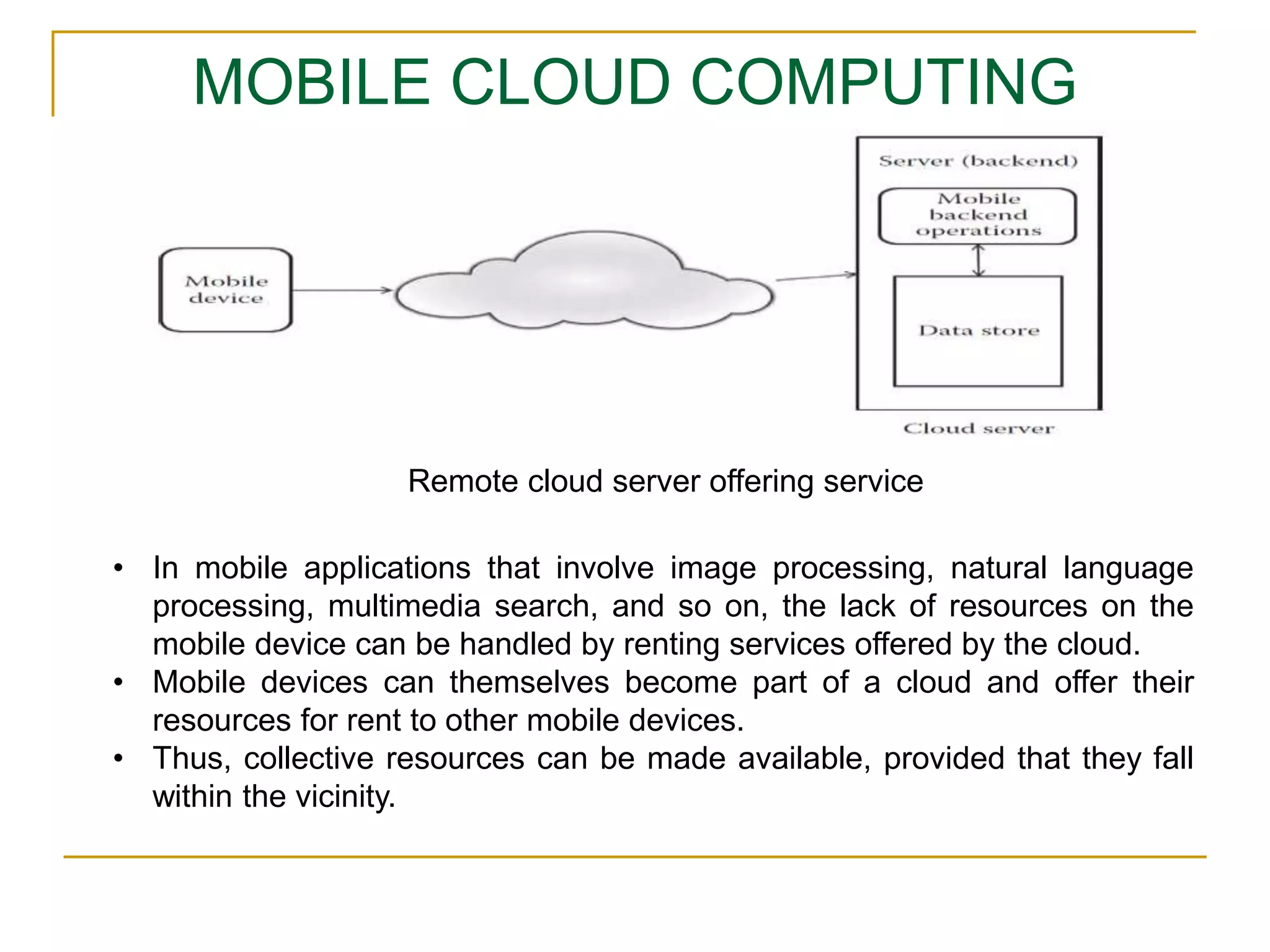 MOBILE CLOUD COMPUTING
• In mobile applications that involve image processing, natural language
processing, multimedia search, and so on, the lack of resources on the
mobile device can be handled by renting services offered by the cloud.
• Mobile devices can themselves become part of a cloud and offer their
resources for rent to other mobile devices.
• Thus, collective resources can be made available, provided that they fall
within the vicinity.
Remote cloud server offering service
 