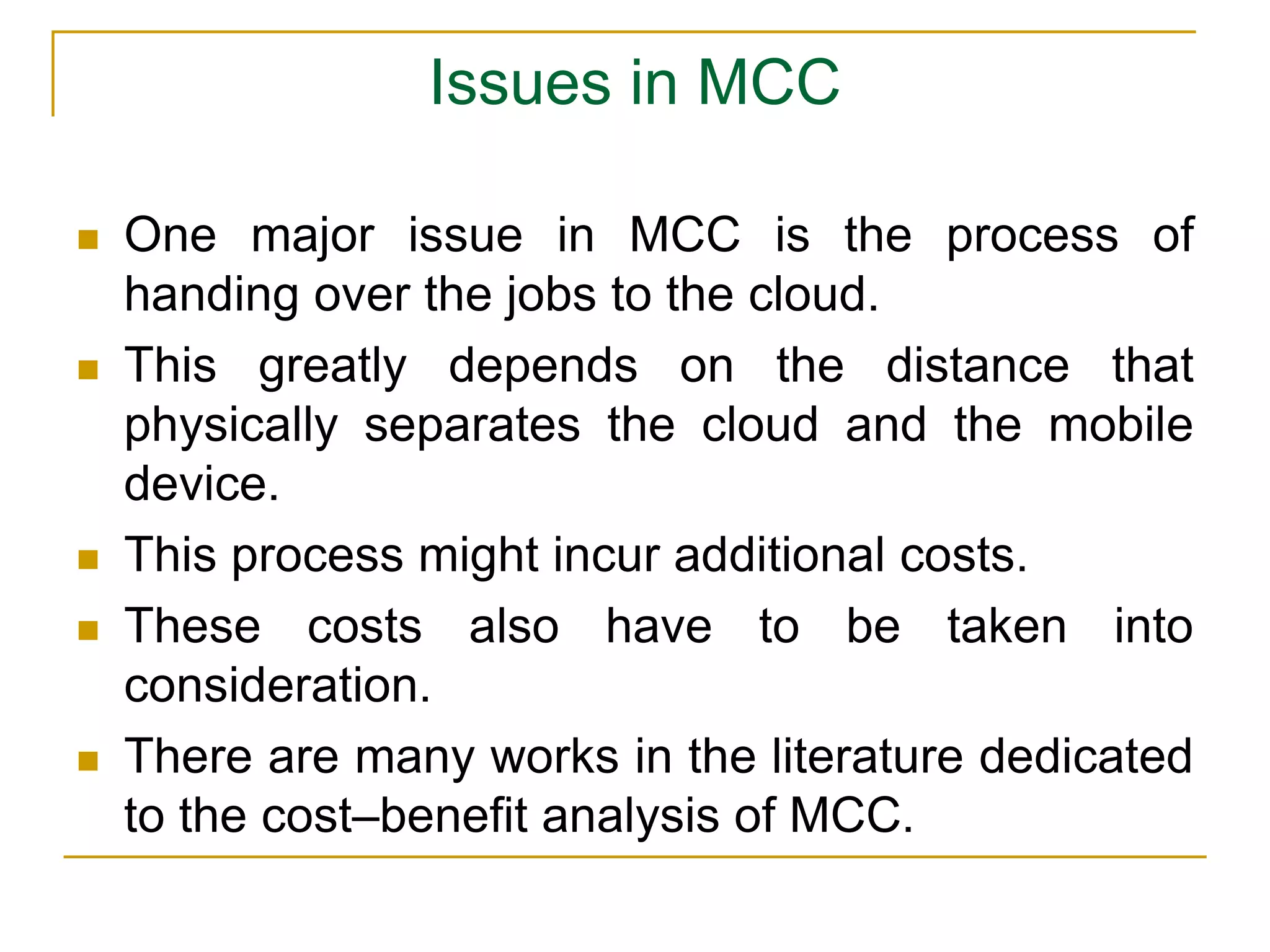 Issues in MCC
 One major issue in MCC is the process of
handing over the jobs to the cloud.
 This greatly depends on the distance that
physically separates the cloud and the mobile
device.
 This process might incur additional costs.
 These costs also have to be taken into
consideration.
 There are many works in the literature dedicated
to the cost–benefit analysis of MCC.
 