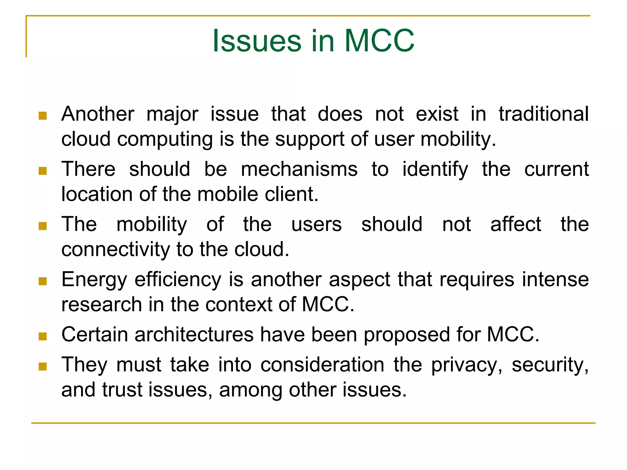 Issues in MCC
 Another major issue that does not exist in traditional
cloud computing is the support of user mobility.
 There should be mechanisms to identify the current
location of the mobile client.
 The mobility of the users should not affect the
connectivity to the cloud.
 Energy efficiency is another aspect that requires intense
research in the context of MCC.
 Certain architectures have been proposed for MCC.
 They must take into consideration the privacy, security,
and trust issues, among other issues.
 