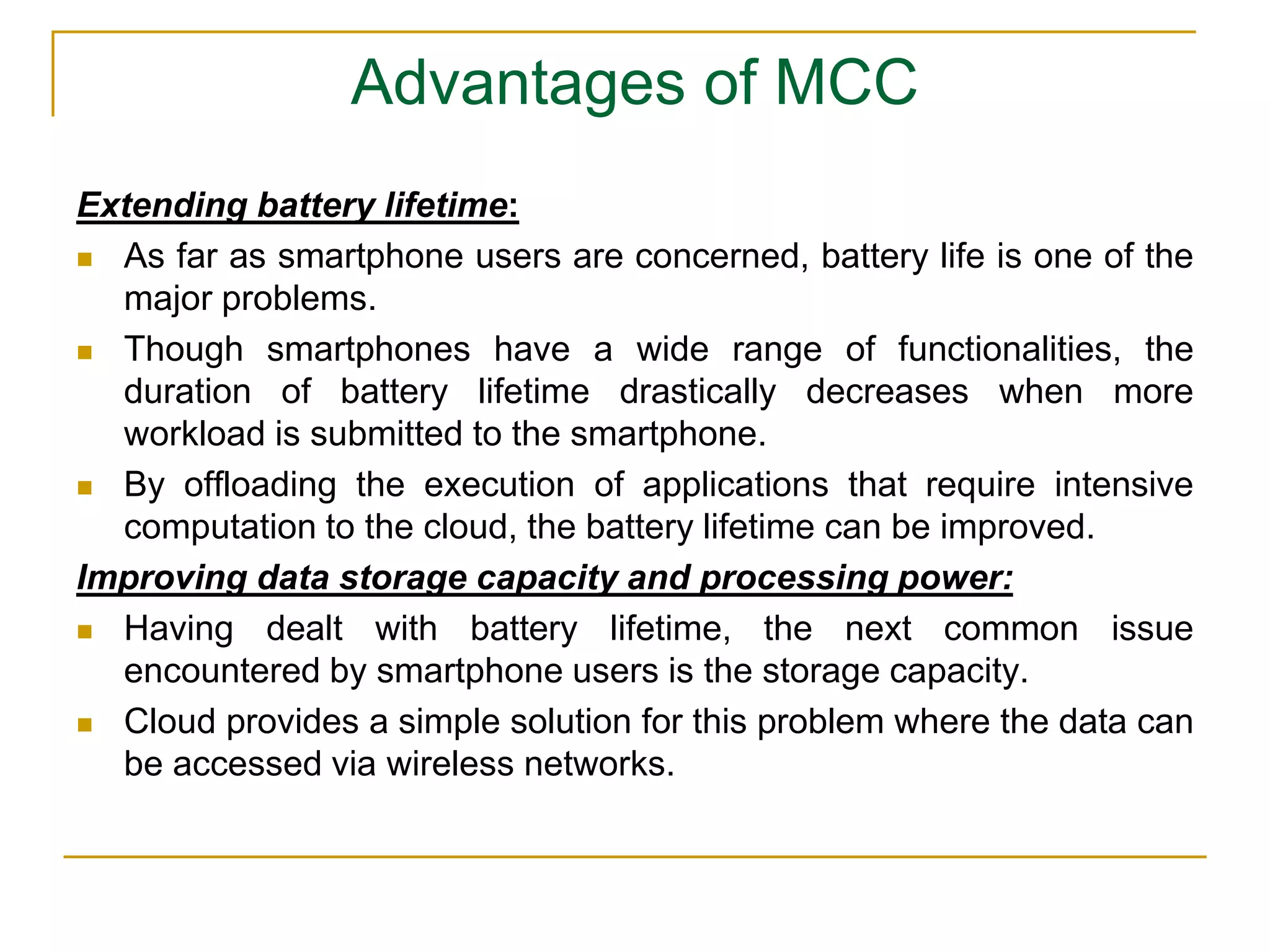 Advantages of MCC
Extending battery lifetime:
 As far as smartphone users are concerned, battery life is one of the
major problems.
 Though smartphones have a wide range of functionalities, the
duration of battery lifetime drastically decreases when more
workload is submitted to the smartphone.
 By offloading the execution of applications that require intensive
computation to the cloud, the battery lifetime can be improved.
Improving data storage capacity and processing power:
 Having dealt with battery lifetime, the next common issue
encountered by smartphone users is the storage capacity.
 Cloud provides a simple solution for this problem where the data can
be accessed via wireless networks.
 