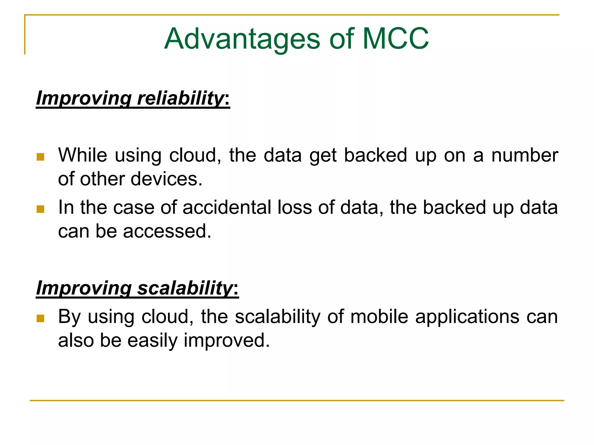 Advantages of MCC
Improving reliability:
 While using cloud, the data get backed up on a number
of other devices.
 In the case of accidental loss of data, the backed up data
can be accessed.
Improving scalability:
 By using cloud, the scalability of mobile applications can
also be easily improved.
 