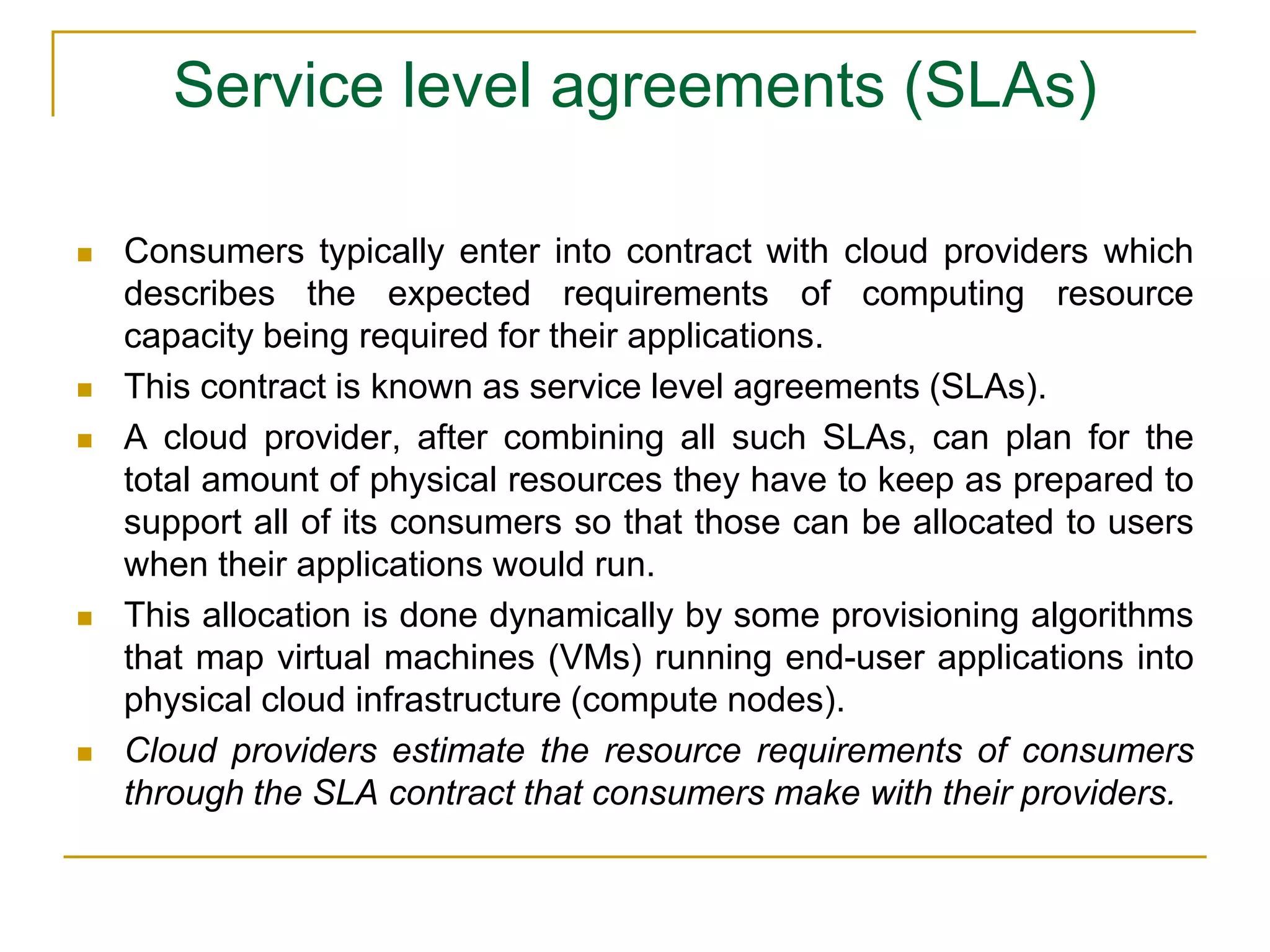 Service level agreements (SLAs)
 Consumers typically enter into contract with cloud providers which
describes the expected requirements of computing resource
capacity being required for their applications.
 This contract is known as service level agreements (SLAs).
 A cloud provider, after combining all such SLAs, can plan for the
total amount of physical resources they have to keep as prepared to
support all of its consumers so that those can be allocated to users
when their applications would run.
 This allocation is done dynamically by some provisioning algorithms
that map virtual machines (VMs) running end-user applications into
physical cloud infrastructure (compute nodes).
 Cloud providers estimate the resource requirements of consumers
through the SLA contract that consumers make with their providers.
 