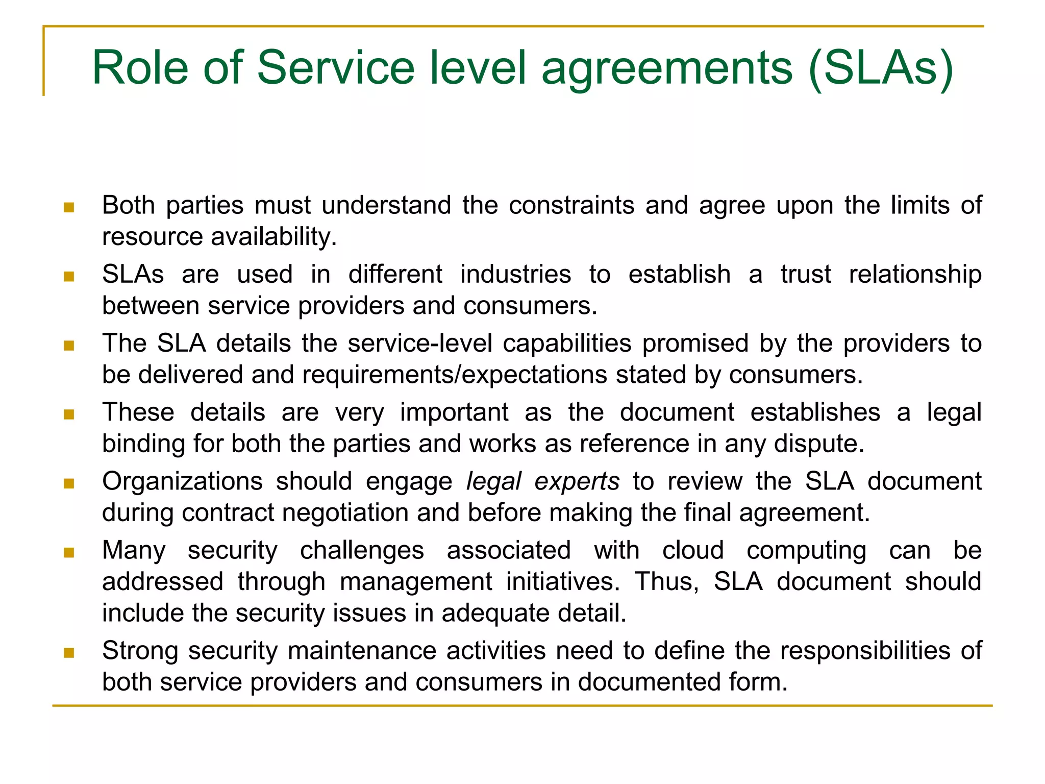 Role of Service level agreements (SLAs)
 Both parties must understand the constraints and agree upon the limits of
resource availability.
 SLAs are used in different industries to establish a trust relationship
between service providers and consumers.
 The SLA details the service-level capabilities promised by the providers to
be delivered and requirements/expectations stated by consumers.
 These details are very important as the document establishes a legal
binding for both the parties and works as reference in any dispute.
 Organizations should engage legal experts to review the SLA document
during contract negotiation and before making the final agreement.
 Many security challenges associated with cloud computing can be
addressed through management initiatives. Thus, SLA document should
include the security issues in adequate detail.
 Strong security maintenance activities need to define the responsibilities of
both service providers and consumers in documented form.
 