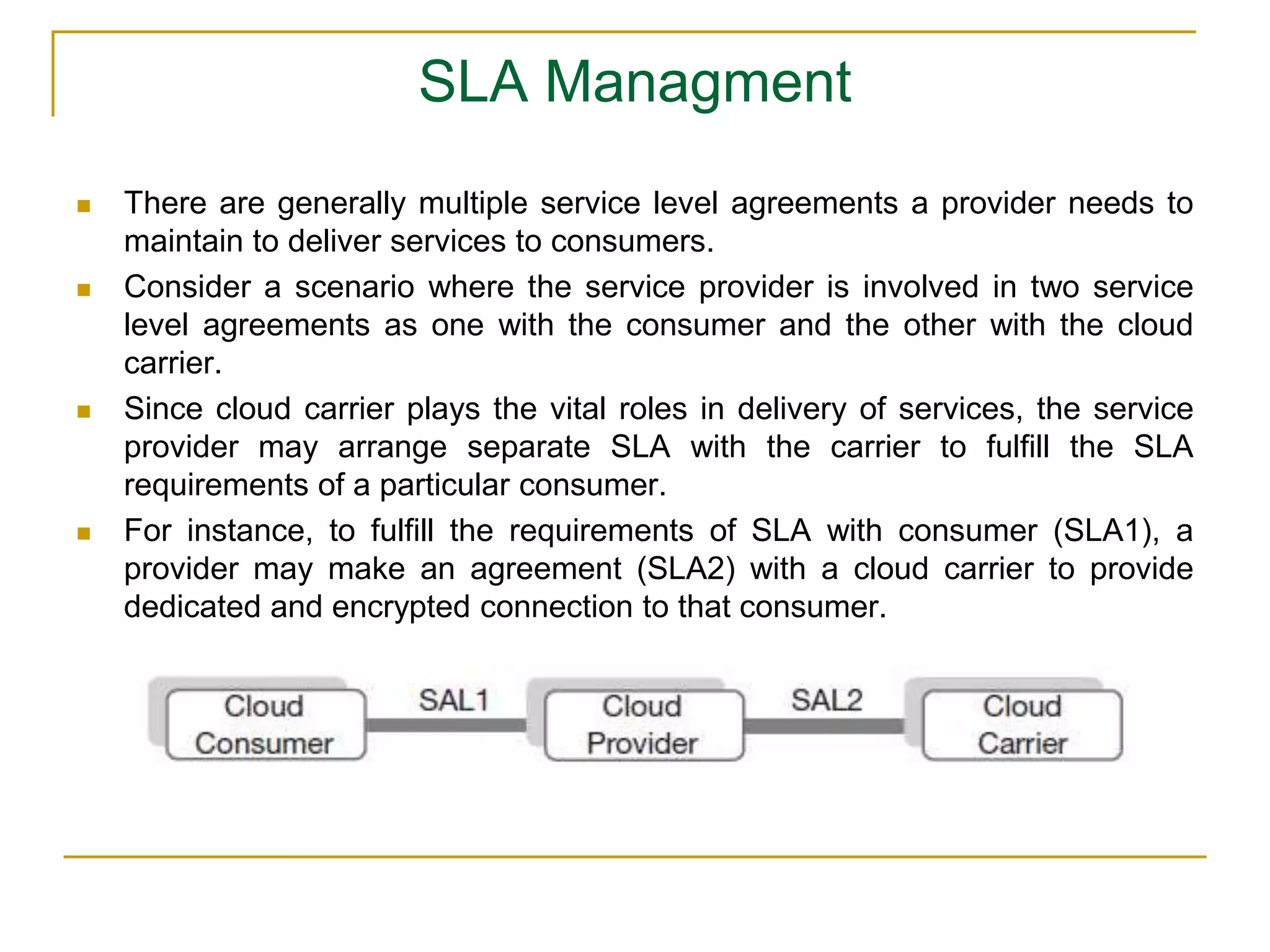 SLA Managment
 There are generally multiple service level agreements a provider needs to
maintain to deliver services to consumers.
 Consider a scenario where the service provider is involved in two service
level agreements as one with the consumer and the other with the cloud
carrier.
 Since cloud carrier plays the vital roles in delivery of services, the service
provider may arrange separate SLA with the carrier to fulfill the SLA
requirements of a particular consumer.
 For instance, to fulfill the requirements of SLA with consumer (SLA1), a
provider may make an agreement (SLA2) with a cloud carrier to provide
dedicated and encrypted connection to that consumer.
 