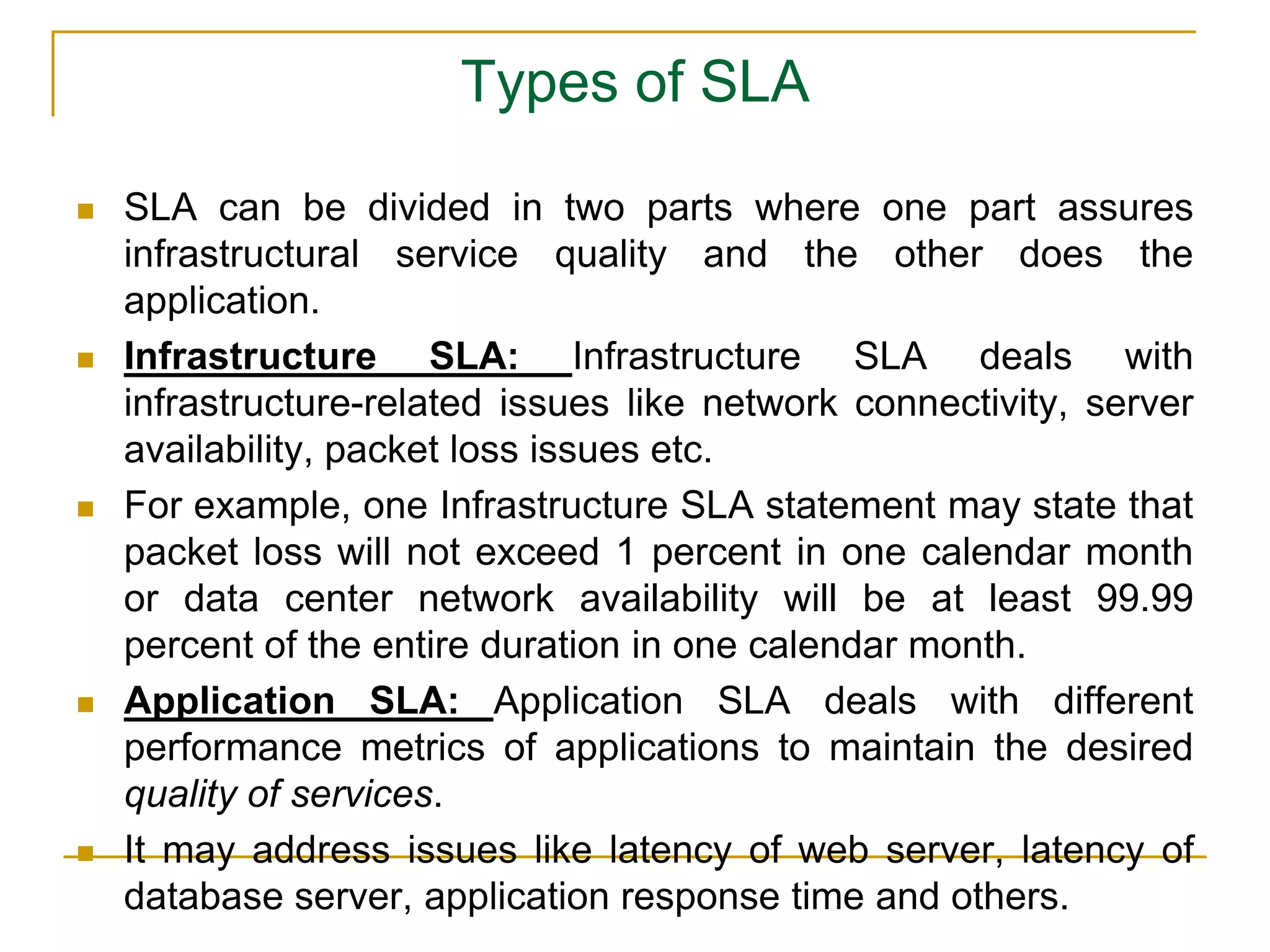 Types of SLA
 SLA can be divided in two parts where one part assures
infrastructural service quality and the other does the
application.
 Infrastructure SLA: Infrastructure SLA deals with
infrastructure-related issues like network connectivity, server
availability, packet loss issues etc.
 For example, one Infrastructure SLA statement may state that
packet loss will not exceed 1 percent in one calendar month
or data center network availability will be at least 99.99
percent of the entire duration in one calendar month.
 Application SLA: Application SLA deals with different
performance metrics of applications to maintain the desired
quality of services.
 It may address issues like latency of web server, latency of
database server, application response time and others.
 