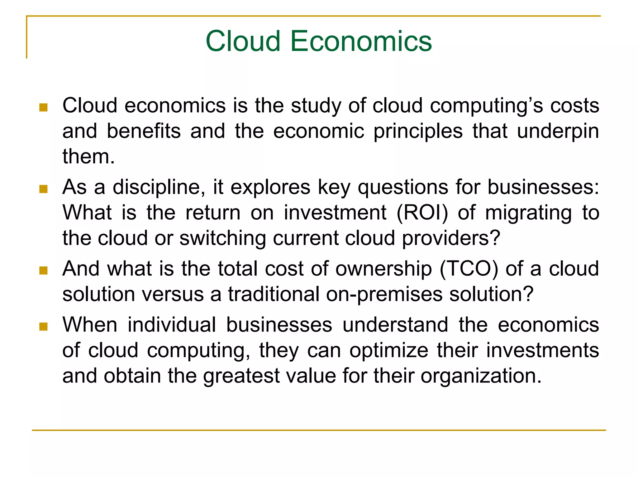 Cloud Economics
 Cloud economics is the study of cloud computing’s costs
and benefits and the economic principles that underpin
them.
 As a discipline, it explores key questions for businesses:
What is the return on investment (ROI) of migrating to
the cloud or switching current cloud providers?
 And what is the total cost of ownership (TCO) of a cloud
solution versus a traditional on-premises solution?
 When individual businesses understand the economics
of cloud computing, they can optimize their investments
and obtain the greatest value for their organization.
 