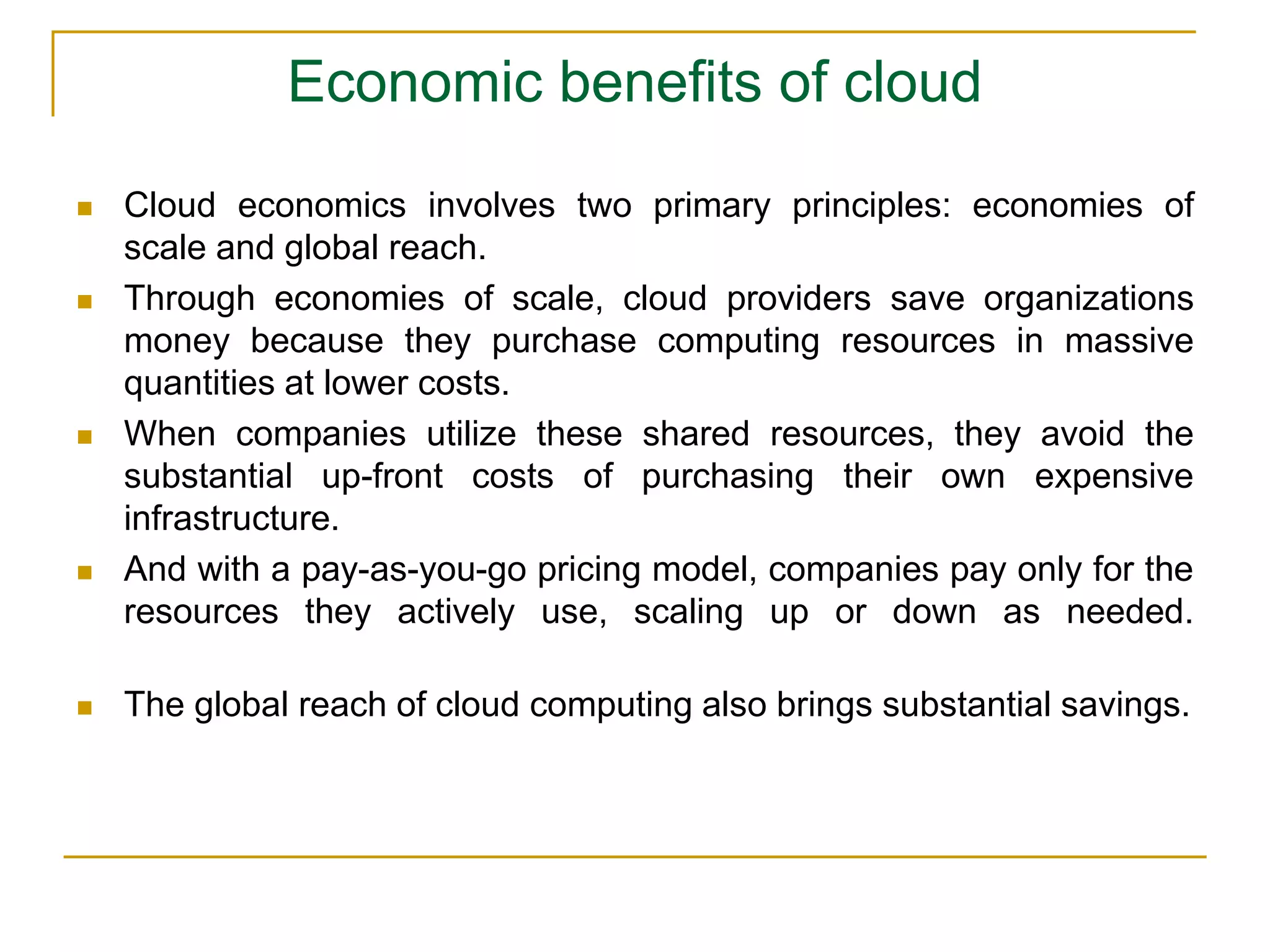 Economic benefits of cloud
 Cloud economics involves two primary principles: economies of
scale and global reach.
 Through economies of scale, cloud providers save organizations
money because they purchase computing resources in massive
quantities at lower costs.
 When companies utilize these shared resources, they avoid the
substantial up-front costs of purchasing their own expensive
infrastructure.
 And with a pay-as-you-go pricing model, companies pay only for the
resources they actively use, scaling up or down as needed.
 The global reach of cloud computing also brings substantial savings.
 