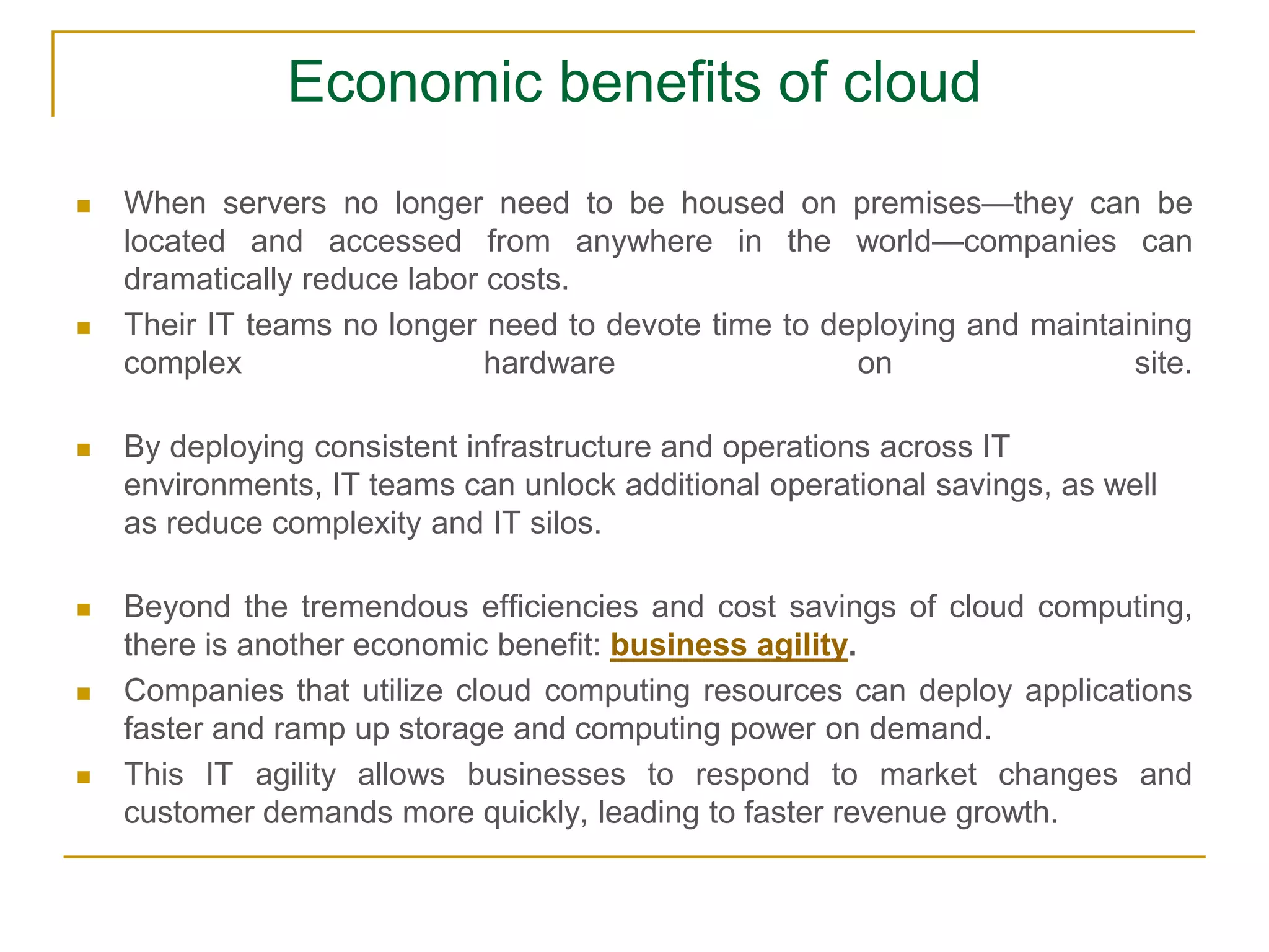 Economic benefits of cloud
 When servers no longer need to be housed on premises—they can be
located and accessed from anywhere in the world—companies can
dramatically reduce labor costs.
 Their IT teams no longer need to devote time to deploying and maintaining
complex hardware on site.
 By deploying consistent infrastructure and operations across IT
environments, IT teams can unlock additional operational savings, as well
as reduce complexity and IT silos.
 Beyond the tremendous efficiencies and cost savings of cloud computing,
there is another economic benefit: business agility.
 Companies that utilize cloud computing resources can deploy applications
faster and ramp up storage and computing power on demand.
 This IT agility allows businesses to respond to market changes and
customer demands more quickly, leading to faster revenue growth.
 