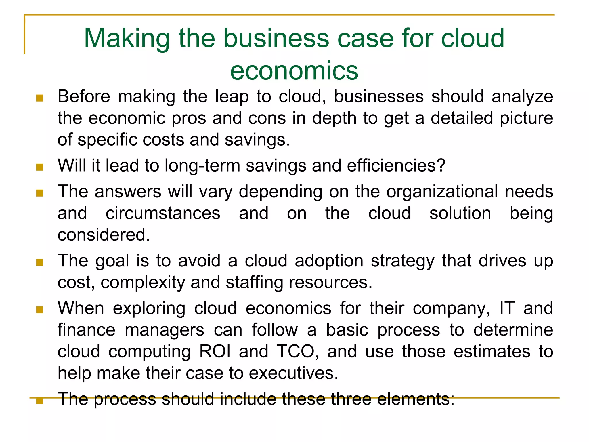 Making the business case for cloud
economics
 Before making the leap to cloud, businesses should analyze
the economic pros and cons in depth to get a detailed picture
of specific costs and savings.
 Will it lead to long-term savings and efficiencies?
 The answers will vary depending on the organizational needs
and circumstances and on the cloud solution being
considered.
 The goal is to avoid a cloud adoption strategy that drives up
cost, complexity and staffing resources.
 When exploring cloud economics for their company, IT and
finance managers can follow a basic process to determine
cloud computing ROI and TCO, and use those estimates to
help make their case to executives.
 The process should include these three elements:
 