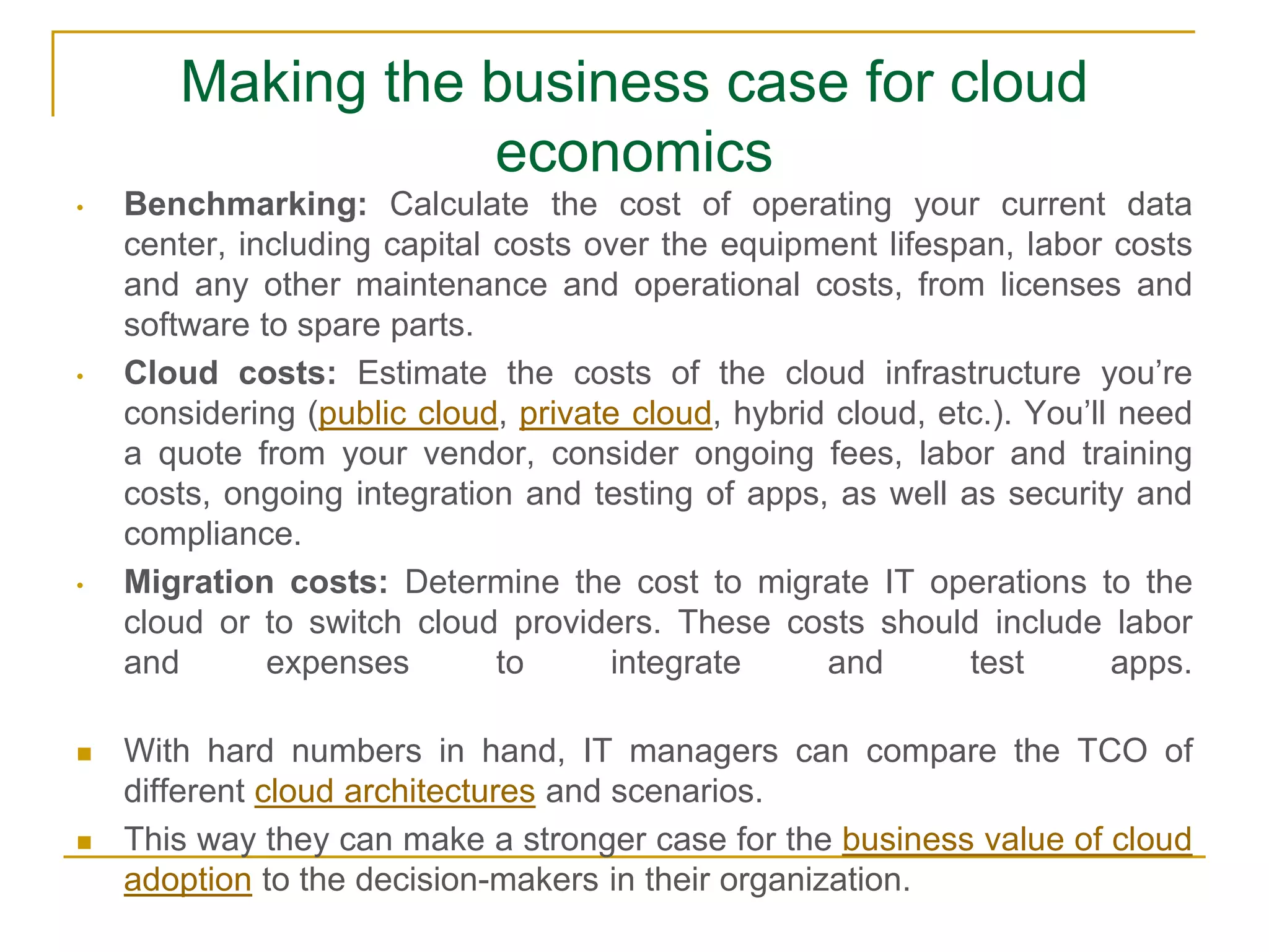 Making the business case for cloud
economics
• Benchmarking: Calculate the cost of operating your current data
center, including capital costs over the equipment lifespan, labor costs
and any other maintenance and operational costs, from licenses and
software to spare parts.
• Cloud costs: Estimate the costs of the cloud infrastructure you’re
considering (public cloud, private cloud, hybrid cloud, etc.). You’ll need
a quote from your vendor, consider ongoing fees, labor and training
costs, ongoing integration and testing of apps, as well as security and
compliance.
• Migration costs: Determine the cost to migrate IT operations to the
cloud or to switch cloud providers. These costs should include labor
and expenses to integrate and test apps.
 With hard numbers in hand, IT managers can compare the TCO of
different cloud architectures and scenarios.
 This way they can make a stronger case for the business value of cloud
adoption to the decision-makers in their organization.
 