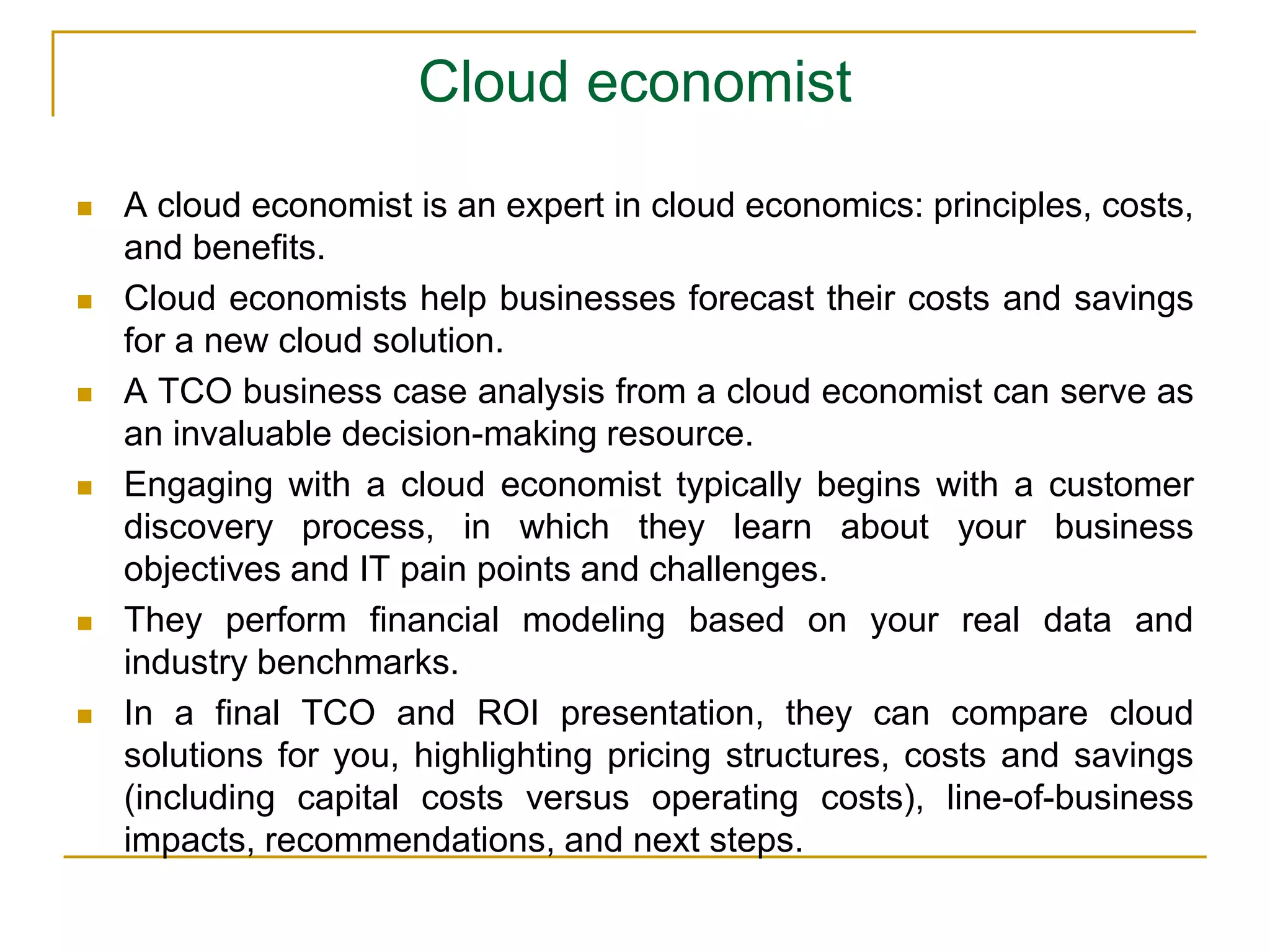 Cloud economist
 A cloud economist is an expert in cloud economics: principles, costs,
and benefits.
 Cloud economists help businesses forecast their costs and savings
for a new cloud solution.
 A TCO business case analysis from a cloud economist can serve as
an invaluable decision-making resource.
 Engaging with a cloud economist typically begins with a customer
discovery process, in which they learn about your business
objectives and IT pain points and challenges.
 They perform financial modeling based on your real data and
industry benchmarks.
 In a final TCO and ROI presentation, they can compare cloud
solutions for you, highlighting pricing structures, costs and savings
(including capital costs versus operating costs), line-of-business
impacts, recommendations, and next steps.
 